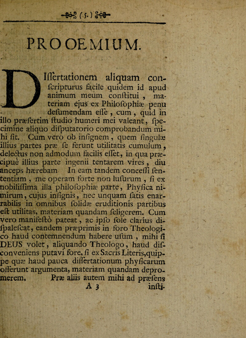 (f.) ^3- OEMIUM. DIflertationem aliquam con- fcripturus facile quidem id apud animum meum conftitui , ma¬ teriam ejus ex Philofophise penu * defumendam ede, cum, quid in illo prsefertim ffcudio humeri mei valeant, fpe- cimine aliquo difputatorio comprobandum mi¬ hi iit. Cum vero ob in/ignem , quem lingulae illius partes prae Te ferunt utilitatis cumulum, deledtus non admodum facilis effet, in qua prae¬ cipue illius parte ingenii tentarem vires , diu anceps haerebam In eam tandem coneefli fen- tentiam , me operam forte non lufurum , fi ex nobiliflima illa philofophise parte, Phyfica ni¬ mirum , cujus infignis, nec unquam fatis enar¬ rabilis in omnibus folidae eruditionis partibus eft utilitas, materiam quandam feligerem. Cum vero manifefto pateat, ac ipfo fole clarius di- fpalefcat, eandem prasprimis in foro Theologi¬ co haud contemnendum habere ufum , mihi fi DEUS volet, aliquando Theologo, haud dif- conveniens putavi fore, fi ex Sacris Literis,quip¬ pe qua; haud pauca differtationum phyficarum offerunt argumenta, materiam quandam depro¬ merem, Prae aliis autem mihi ad pra?fiens A 3 infti-