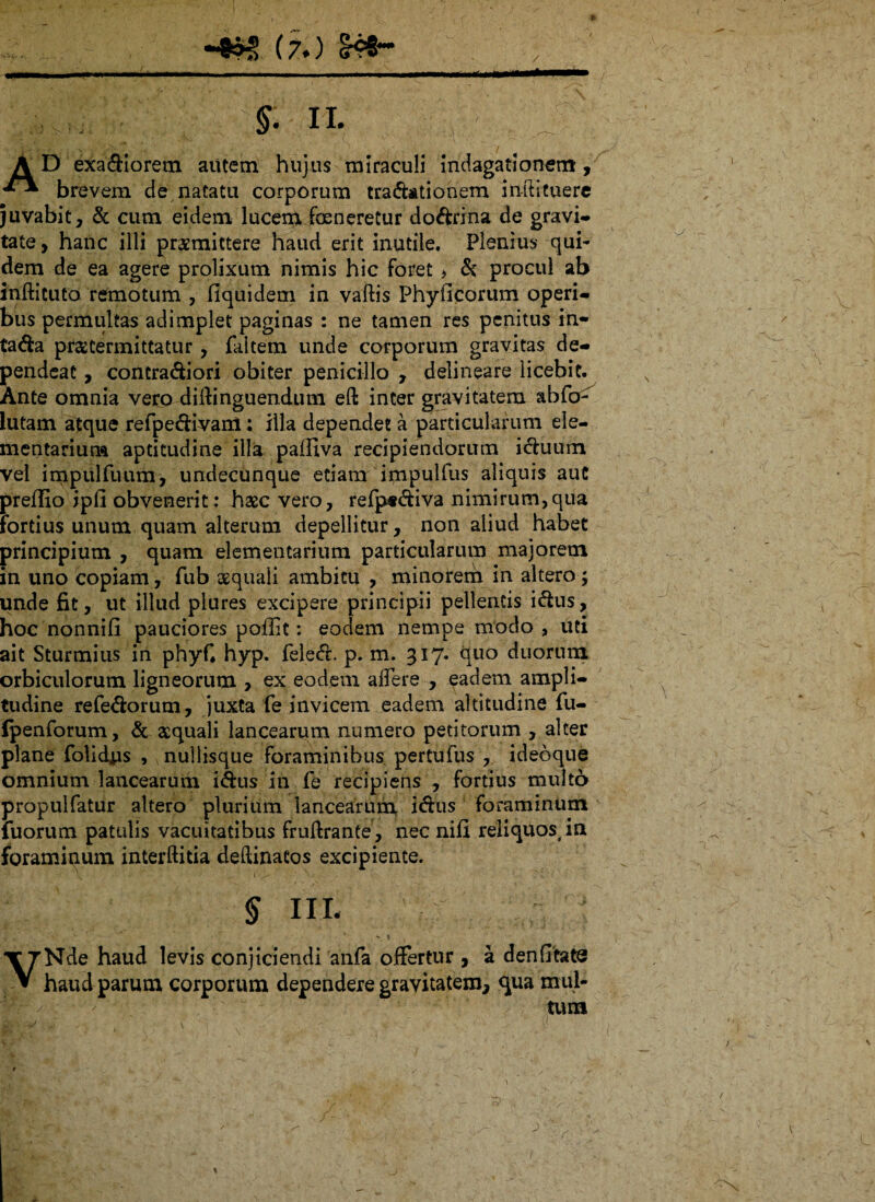 A D exadiorem autem hujus miraculi indagationem, *** brevem de natatu corporum tradationem inftituere juvabit, & cum eidem lucem foe nere Cur dodrina de gravi¬ tate , hanc illi praemittere haud erit inutile. Plenius qui¬ dem de ea agere prolixum nimis hic foret > d procul ab inftituto remotum , fiquidem in vaftis Phylleorum operi¬ bus permultas adimplet paginas : ne tamen res penitus in- tada praetermittatur , fakem unde corporum gravitas de¬ pendeat , contradiori obiter penicillo , delineare licebit. Ante omnia vero diilinguendum eft inter gravitatem abfo^ lutam atque refpedivam; illa dependet a particularum ele¬ mentarium aptitudine illa paffiva recipiendorum iduum vel impulfuum, undecunque etiam impulfus aliquis auC preffio ipII obvenerit; haec vero, refp*diva nimirum,qua fortius unum quam alterum depellitur, non aliud habet principium , quam elementarium particularum majorem in uno copiam, fub aequali ambitu , minorem in altero; unde fit, ut illud plures excipere principii pellentis idus, hoc nonnifi pauciores poffic: eodem nempe modo , uti ait Sturmius in phyf. hyp. feled. p. m. 317. quo duorum orbiculorum ligneorum , ex eodem affere , eadem ampli¬ tudine refedorum, juxta fe invicem eadem altitudine fu- Ipenforum, & aequali lancearum numero petitorum , alter plane folidus , nullisque foraminibus pertufus , ideoque omnium lancearum idus in fe recipiens , fortius multo propulfatur altero plurium lancearum idus foraminum fuorum patulis vacuitatibus fruftrante, nec nifi reliquos,in foraminum interftitia deftinatos excipiente. ■ >1 '\ • ■ > ■. 1./' * v ■ r v ■. § IIT. VNde haud levis conjiciendi anfa offertur , a denfitats haud parum corporum dependere gravitatem, <jua mul-