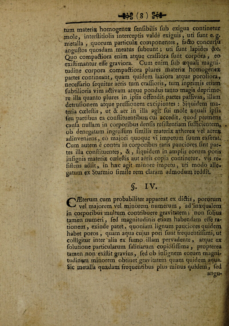 r r  i - —- -- 1 :r 7 ' “ ^ 'ilV'V‘lTTiTia*^|Tlro^ tum materias homogene» fenfibilis fub exigua continetur mole, interftitiolis interceptis valde exiguis, uti funt e.g. nietalla , quorum particula componentes , fa&o concurfu anguftos quosdam meatus fubeunt» uti funt lapides Quo compariora enim atque crafiiora funt corpora , eo exidimantur elfe graviora. Cum enim fub aequali magni¬ tudine corpora compariora plures materi» homogene» partes contineant, quam quidem laxiora atque porofiora, neceffario fequitur aeris tum craflioris, tum inprimis etiam fubtilioris vim affivam atque pondus tanto magis deprime* re illa quanto plures in ipfis offendit partes pafiivas, illam detrufionem atque preffionem excipientes ; Siquidem ma¬ teria coeleftis, ut & aer in illa agit fui mole »quali ipfis feu partibus ea condituentibusj cui accedit, quod premens caufa nullam in corporibus denfis refiftentiam fufHcientem, . ob denegatum ingreiTum fimilis materi» »there» vel aereas adinveniens, eo majori quoque vi impetum fuum exferat. Cum autem e contra in corporibus raris pauciores, fint par¬ tes illa condi tuentes, &, fiquidem in amplis eorum ppris inftgnis materi» coeleftis/aut aeris copia continetur, vis re¬ lidens adiit, in h»c agit minore impetu, mi modo alie* gaturn ex Sturmio fimile rem claram admodum reddit, ^  ; §. iv, • CiEterum cum probabiliter appareat ex di&is, porprum vel majorem vel minorem numerum , adlnxqualem in corporibus multum contribuere gravitatem; non foljus tamen numeri, fed magnitudinis etiam habendam ede ra¬ tionem, exinde patet, quoniam lignum pauciores quidem habet poros , quam aqua cujus pori funt frequentiffimi, ut colligitur inter alia ex fumo illam pervadente, atque ex folutione particularum falinarum copfofiffima , propterea tamen non exiftit gravius, fed ob infignem eorum magnb tudin^m minorem obtinet gravitatem quam quidem aqua. J Sic metalla qu»datn frequentibus plus minus quidem, fed - ; ' angu- **
