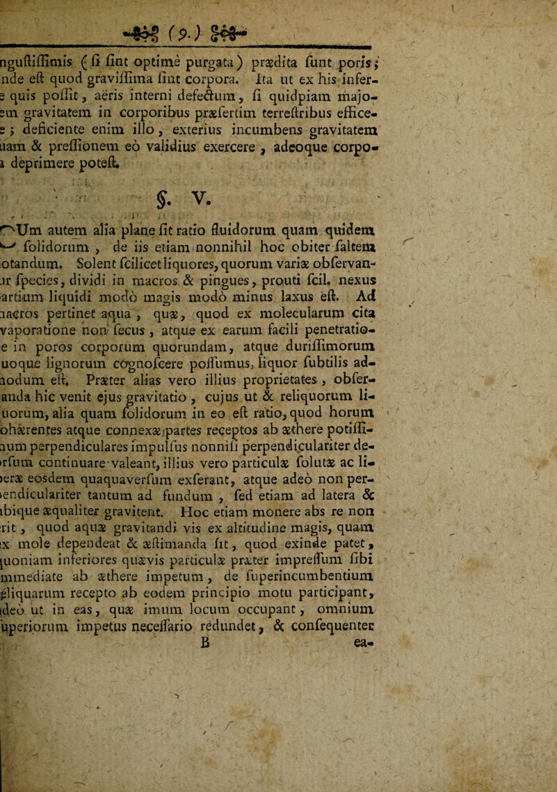 (9-) §#* . r ... .. . ~ <'i  ■■ ' w »f— nguftiffimis (fi fint optime purgata) praedita funt poris; ade eft quod graviffima fiat corpora. Ita ut ex his infer- 3 quis poilit, aeris interni defe&um, fi quidpiam majo- 3oi gravitatem in corporibus pr&fertim terreftribus effice- s 5 deficiente enim illo, exterius incumbens gravitatem nam & preffionem eo validius exercere , adeoque corpo- i deprimere poteft. §• v. ; <* * \ ^ * i? i* vir,- )V/r . \ rr; n-Um autem alia plane fit ratio fluidorum quam quidem ' folidorum , de iis etiam nonnihil hoc obiter falterU otandum. Solent fcilicet liquores, quorum varia obrervan- jr fpecies, dividi in macros & pingues, prouti fciL nexus artium liquidi modo magis modo minus laxus eft. Ad lacros pertinet aqua , quas, quod ex molecularum cita vaporatione non' fecus , atque ex earum facili penetratio- e in poros corporum quorundam, atque duriffimorum uoque lignorum cognojTcere poflumusj liquor fubdlis ad- lodum eft4 Praeter alias vero illius proprietates , obfer- anda hic venit ejus gravitatio , cujus ut & reliquorum li- uorum, alia quam folidorum in eo eft rado, quod horum ' obserentes atque connexae partes receptos ab aethere potiffi- aum perpendiculares fmpulfus nonnifi perpendiculariter de- >rfum continuare-valeant, illius vero particulae folutae ac li- >erae eosdem quaquaverfum exferanc, atque adeo non per- iendiculariter tantum ad fundum. , fed etiam ad latera & ibique aequaliter gravitent Hoc edam monere abs re non rit , quod aquae gravitandi vis ex altitudine magis, quam ix mole dependeat & aeftimanda fit, quod exinde patet, [uoniam inferiores quavis pardculae procer imprefliim fibi m media te ab aethere impetum, de fuperincumbentium aliquarum recepto ab eodem principio motu participant, ideo ut in eas, quae imum locum occupant, omnium iiperiorum impetus neceflario redundet, & confequentec B ea- * r / /. .