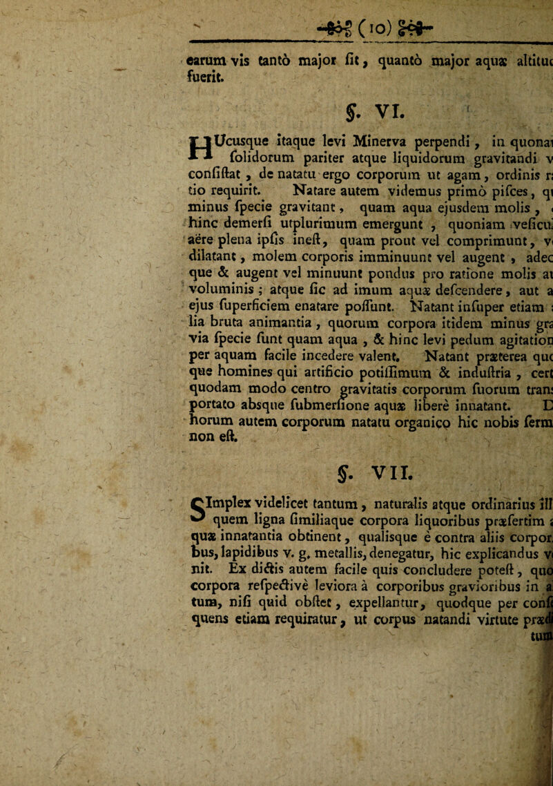 ^c io) __ carum vis Cant6 major fit, quanto major aquae altituc fuerit / ■ .> 1 .• , . . i ■ §. vi. T 1 Ucusque itaque levi Minerva perpendi, in quonai ** folidorum pariter atque liquidorum gravitandi v confiftat , de natatu ergo corporum ut agam, ordinis r; do requirit. Natare autem videmus primo pifces, qi xninus fpecie gravitant, quam aqua ejusdem molis , < hinc demerfi utplurimum emergunt , quoniam veficix aere plena ipfis ineft, quam prout vel comprimunt, v dilatant, molem corporis imminuunt vel augent » adec que & augent vel minuunt pondus pro ratione molis ai voluminis ; atque fic ad imum aquae defcendere, aut a ejus fuperficiem enatare poffunt. Natant infuper etiam ; lia bruta animantia, quorum corpora itidem minus grs via fpecie funt quam aqua , & hinc levi pedum agitatior per aquam facile incedere valent. Natant praeterea qu< que homines qui artificio potilfimum & induftria , cert quodam modo centro gravitatis corporum fuorum tran: portato absque fubmerfione aquae libere innatant. E horum autem corporum natatu organicp hic nobis ferm non eft. §. VII. - i Clmplex videlicet tantum, naturalis atque ordinarius III ^ quem ligna fimiliaque corpora liquoribus praefertim i quae innatantia obtinent, qualisque e contra aliis corpor, bus, lapidibus v. g, metallis, denegatur, hic explicandus v nit. Ex di&is autem facile quis concludere poteft, qiic corpora refpeftive leviora a corporibus gravioribus in a tura, nifi quid obftet, expellantur, quodque per confj quens edam requiratur, ut corpus natandi virtute praetl