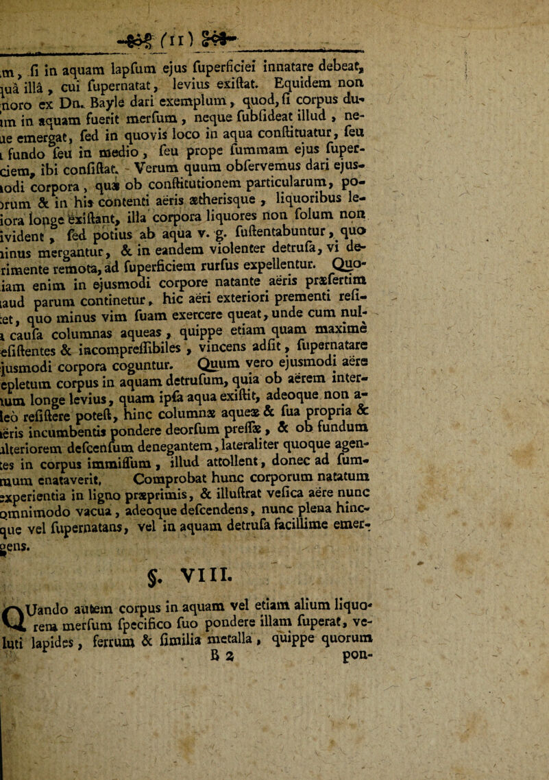 iul illa , cui fupernatat,. levius exiflat. Equidem non noro ex Dn. Bayle dari exemplum, quod, fi corpus du- im in aquam fuerit merfum, neque fubfideat illud , ne- ae emergat, led in quovis loco in aqua condituatur, leu i fundo feu in medio, feu prope fummam ejus fuper- ciem, ibi confidat. Verum quum obfervemus dari ejus- lodi corpora , qua ob conditutionem particularum, po- ,rum & in hi* contenti aeris stherisque , liquoribus le- iora longe (addant, iHa corpora liquores non folum non ivident, fed potius ab aqua v. g. fudentabuntur, quo linus mergantur, & in eandem violenter detrula, vi do* rimente remota, ad fuperficiem rurfus expellentur. Quo- iam enim in ejusmodi corpore natante aeris prsfertim laud parum continetur, hic aeri exteriori prementi refi- :et, quo minus vim fuam exercere queat,unde cum nul- i caula columnas aqueas , quippe etiam quam maxime elidentes & incompreffibiles , vincens adiit, fupernatare iusmodi corpora coguntur. Quum vero ejusmodi aere epletum corpus in aquam detrufum, quia ob aerem inter- lUm longe levius, quam lpfa aqua exidit, adeoque non a— leo relidere poted, hinc columna aquea & fua propria & teris incumbentis pondere deorfum preflas > & ob fundum ilteriorem defcenfum denegantem, laterali ter quoque agen* ;es in corpus immifTum > illud attollent, donec ad Tum* njum enataverit, Comprobat hunc corporum natatum •xperientia in ligno praeprimis, & illuftrat vefica aere nunc omnimodo vacua, adeoque defeendens, nunc plena hinc*» ^ue vel fupernatans, vel in aquam detrufa facillime emer- | ^ $• VIII. a\Jando autem corpus in aquam vel etiam alium liqua** , rem merfum fpecifico fuo pondere illam fuperat, ve- uti lapides, ferrum & fimilia metalla , quippe quorum R Z pon- .V <- /