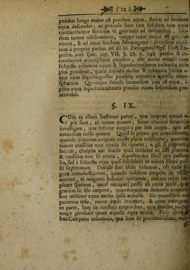 --~---—--— pondus longe majus eft pondere aqus, ftatim ad fundum aquae defcendet 3 .-ac-proinde licet tum folidum tum aqua contranitantur invicem vi gravitatis ad defcenfum , foli- dum tamen nihilominus , quippe cujus major efi grayit^s vincet, & ad aquae fundum ffihmergefur; detrufum nimi¬ rum a proprio partim uti ait D. ZvingerusPfiyfi Ele&Ex- perira. part. fpec. cap. VII. §• 28- p* 148* partim& in¬ cumbentis atmofphsrs pondere , ubi moles metalli cum fubje&a columna aquea fuperrncumben.te columna aeris plus ponderatquam aqualis moles & columna. ly ici nae a- qux cum fuperimp.ofito pondere columnas aequalis atmo- fphaericas. Quumque deinde immerfum jam efl aquae, i- pfius aqu& fuperincumbeatis pondus etiam defcenfum pro- movebit ; \ §. I X. - ' . V ' ’ ■ - . o. • 'M . ; > ’ 1 i 4 CUm ex allatis ha&enus pateat, qtt£ Corpora natura a- pta funt, ut natare queant, liceat ulteriori fcr^tinia mveftigare, qua ratione corpora per fefe inepta , apta ad natandum reddi queant. Quod fit primo per extenfionem, quando nimirum corpora exaae plana redduntur, quorum tamen craffities non nimia fit oportet, e. gr; fi cuprum , Ferrum, chalybs aut fimi 1 e quid reddatur ex aife planum & craffities non fit nimia , deprehendes illud non peifum ire, fed a fubjeda aqua quafi fubfulciri irt eidem libere pofi jfit fup*ernatare* Deinde fieri idem videmus ,7ob varias fi¬ gura introdu&ionem, quando videlicet corpora ita effoy- mantur,.ut magnam habeant cavitatem, ratione cujus im¬ pleant fpatium , quod occupari poffit ab aquas mole, quas fravior fit illo corpore, quandoquidem demerfis corpori- us renititur aqu$ moles ipfis aqualis. Sic quotidiana ex¬ perientia Cefte, naves aquis innatant, & extra emergunt ex parte, licet iis conflent Corporibus, quas. feorfim mujto magis gravitant quam sequalis aquas moles, facit qiioqu^f huc Campana urinatori», quas licet fit ponderollffima, mer- • gi