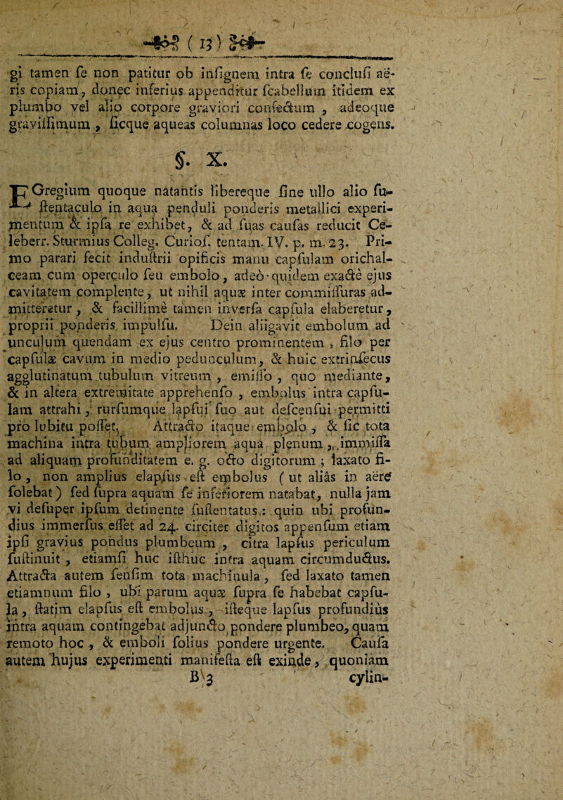 gi tamen fe non patitur ob infignem intra fe conclufi ae¬ ris copiam, donec inferius appenditur fcabelkvm itidem ex plumbo vel alio corpore graviori 'confe&um , adeoque gcavifiimum , ficque aqueas columnas loco cedere .cogens. * ' 7^ * . ‘ ' V  : §. x. TyGregium quoque natantis libereque fine ullo alio fu- ftentaculo in aqua penduli ponderis metallici experi¬ mentum & ipfa re exhibet, & ad jfuas caufas reducit Ce- leberr. Sturmius Colleg. Curiof. tentam. IV. p. mV 23. Pri¬ mo parari fecit induftrii opificis manu capfulam orichal- ceam cum operculo feu embolo , adeo• quidem exaCe ejus cavitatem complente, ut nihil aquae inter commiifuras ad¬ mitteretur , & facillime tamen inverfa capfula elabaretur , proprii.ponderis impulfu. Dein aliigavit embolum ad imculum quendam ex ejus centro prominentem , filo per capfulae cavum in medio pedunculum, & huic extrinfecus agglutinatum tubulum vitreum, emi flo , quo mediante, & in altera extremitate apprehenfo , embolus intra capfu¬ lam attrahi, rurfumque iapfui fuo aut defcenfui permitti pro lubitu poffec, AttraCo itaque, embolo , & lic tota machina intra tubum ampjiorem aqua plenum.,,.imfiiifla ad aliquam profunditatem e. g. o&o digitorum ; laxato fi¬ lo , non amplius elapfus eft erpbolus (ut alias in aer£ folebat) fed fupra aquam fe inferiorem natabat, nulla jam vi defuper ipfum detinente fu dentatus,: quin ubi profun¬ dius immerfus elTet ad 24* circiter digitos appenfum etiam ipfi gravius pondus plumbeum , citra lapfus periculum fuftinuit , etiamfi huc ifthuc infra aquam circumductis. AttraCa autem fenfim tota machinula, fed laxato tamen etiamnum filo , ubi parum aqure fupra fe habebat capfu¬ la, ftatim elapfus eft embolus , -ideque lapfus profundius intra aquam contingebat adjunCo pondere plumbeo, quam remoto hoc , & emboli folius pondere urgente. Caufa autem hujus experimenti manifefta eft exinde quoniam Bv3 cylin- /