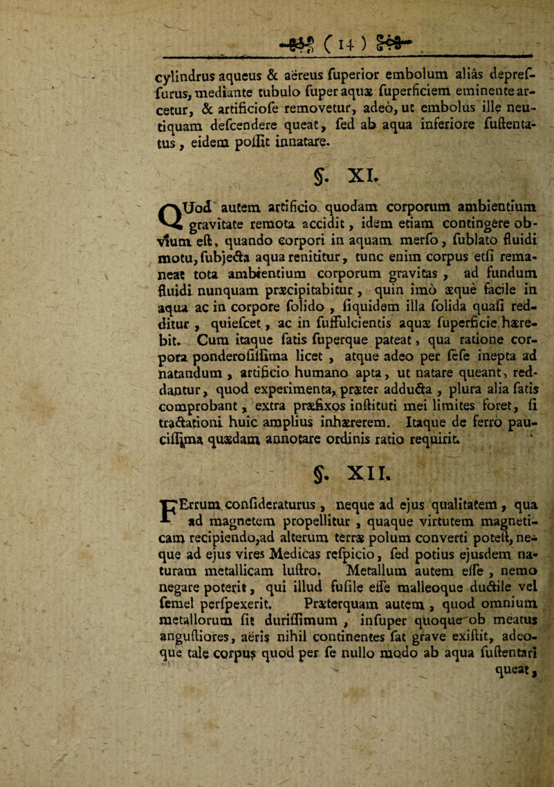 cylindrus aqueus & aereus fuperior embolum alias depref- furus, mediante tubulo fuper aquas fuperficiem eminente ar¬ cetur, & artificiofe removetur, adeo, ut embolus ille neu- tiquam defeendere queat, fed ab aqua inferiore fuftenta- tus, eidem poffit innatare. §. XI. QXJod autem artificio quodam corporum ambientium gravitate remota accidit, idem edam contingere ob¬ vium eft, quando corpori in aquam merfo, fublato fluidi motu,fubjeda aqua renititur, tunc enim corpus etli rema¬ neat tota ambientium corporum gravitas , ad fundum fluidi nunquam praecipitabitur, quin imo atque facile in aqua ac in corpore folido , liquidam illa folida quali red¬ ditur , quiefeet, ac in fuffulci entis aquas fuperficie haere¬ bit. Cum itaque fatis fuperque pateat, qua ratione cor¬ pora ponderofiifima licet , atque adeo per fefe inepta ad natandum , artificia humano apta, ut natare queant, red¬ dantur, quod experimenta, praster addu&a , plura alia fatis comprobant, extra prasfixos inftituti mei limites foret, li tra&afionl huic amplius inhaererem. Itaque de ferro pau- cifijma quaedam annotare ordinis ratio requirit. S xi i- FErrum confideraturus , neque ad ejus qualitatem, qua ad magnetem propellitur , quaque virtutem magneti- cam recipiendo,ad alterum terras polum converti poteft, ne¬ que ad ejus vires Medicas refpicio, fed potius ejusdem na¬ turam metallicam luftro. Metallum autem elfe , nemo negare poterit, qui illud fulile elfe malleoque dudile vei femel perfpexerit. Prasterquam autem , quod omnium metallorum lit duriflimum , infuper quoque ob meatus angufliores, aeris nihil continentes fac grave exiftit, adeo- que tale corpus quod per fe nullo modo ab aqua fuftentari •: - ^ queat,