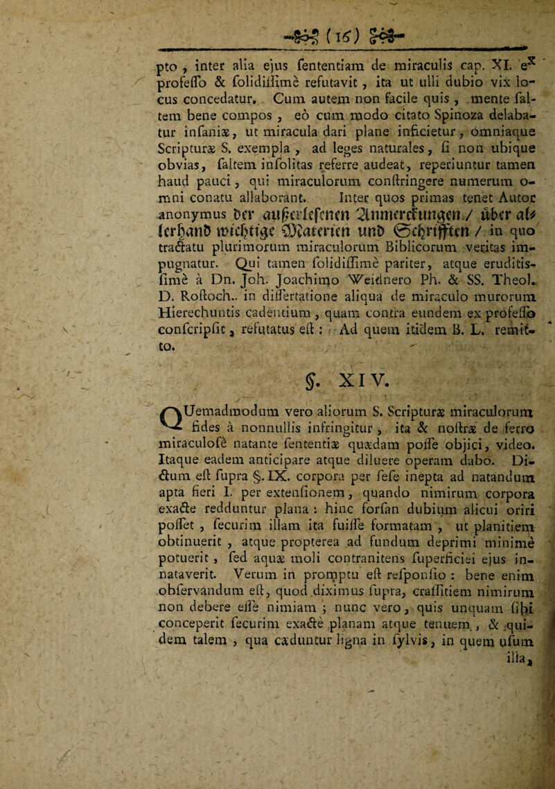 pto , inter alia ejus fententiam de miraculis cap. XI. e5* profedo & folidiiixme refutavit , ita ut ulli dubio vix lo¬ cus concedatur. Cum autem non facile quis , mente fal- tem bene compos , eo cum modo citato Spinoza delaba¬ tur infaniae, ut miracula dari plane inficietur, omniaque Scriptura S. exempla , ad leges naturales, Ii non ubique obvias, faltem infolitas referre audeat, reperiuntur tamen haud pauci, qui miraculorum conftringere numerum o- mni conatu allaborant. Inter quos primas tenet Autoc anonymus ba .aufHikfcnm Slnmcrctungdt / uberate (errant) micbttge uni) 0cfenflftcn/.in quo tradatu plurimorum miraculorum Biblicorum veritas im¬ pugnatur. Qui tamen folidiflime pariter, atque eruditis-» fime a Dn. Joh. Joachimo 'Veidnero Ph. & SS. Theol.. D. Rodoeh.. in didertatione aliqua de miraculo murorum Hierechuntis cadentium , quam contra eundem ex profeilb confcripfit, refutatus ed : Ad quem itidem B. L. remit¬ to. §. liiv. QUemadmodum vero aliorum S. Scripturae miraculorum fides a nonnullis infringitur, ita & nodraf de ferro miraculofe natante fententiae quadam poffe objici, video. Itaque eadem anticipare atque diluere operam dabo. Di¬ dum ed fupra §.IX. corpora per fiefe inepta ad natandum apta fieri L per extenfionem, quando nimirum corpora exade redduntur plana i hinc forfan dubium alicui oriri pollet , tecurim illam ita fuiffe formatam , ut planitiem obtinuerit , atque propterea ad fundum deprimi minime potuerit , fed aquas moli contranitens fuperficiei ejus in¬ nataverit. Verum in promptu ed refponfio : bene enim obfervandum ed, quod diximus fupra, cralfitiem nimirum non debere elfe nimiam 5 nunc vero, quis unquam fibi conceperit fecurim exade planam atque tenuem , & qui¬ dem talem , qua caeduntur ligna in fylvis, in quem ufum ilia.