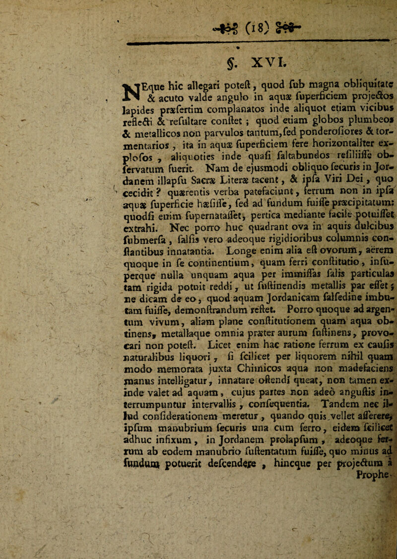 «4^ (i 8} 24*- N > §. XVI. -A r •< • ' - ... • ' - • <•,> V . * •• ’ .4 Eque hic allegari poteft, quod fub magna obliquitate I & acuto valde angulo in aquas fuperficiem proje&os lapides prxfertim complanatos inde aliquot etjam vicibus refic&i &T:efultare conflet ; quod etiam globos plumbeos & metallicos non parvulos tantum,fed ponderofiores &for- xnentarios , ita in aqus fuperficiem fere horizontaliter ex- plofos , aliquoties inde quafi falcabundos refiHifie ob- fervatum fuerit. Nam de ejusmodi obliquo fecuris in Jor¬ danem illapfu Sacras Literx tacent, & ijpfa Viri Dei, quo cecidit ? quaerentis verba patefaciunt, ferrum non in ipfa aqux fuperficie hxfifle, fed ad fundum fuifle praecipitatum: quodfi enim fupernataffet, pertica mediante facile poUiiilet extrahi. Nec porro huc quadrant ova in aquis dulcibus fubmerfa , falfis vero adeoque rigidioribus columnis con¬ flantibus innatantia. Longe enim alia eft ovorum, aerem quoque in fe continentium, quam ferri conftitutio, infu- perque nulla unquam aqua per immiflas falis particulas tam rigida potuit reddi, ut fuftinendis metallis par eflet % ne dicam de eo, quod aquam Jordankam falfedine imbu¬ tam fuiife, demonftrandum reflet. Porro quoque ad argen¬ tum vivum, aliam plane conftitutionem quam aqua ob- tinensf metallaque omnia prxter aurum fuftinens, provo¬ cari non poteft. Licet enim hac ratione ferrum ex eaufis naturalibus liquori, fi fcilicet per liquorem nihil quam modo memorata juxta Chiinicos aqua non madefaciens manus intelligatur, innatare ©flendi queat, non tamen ex¬ inde valet ad aquam, cujus partes non adeo angufiis in¬ terrumpuntur intervallis , confequentia, Tandem nec il¬ lud confiderationem meretur, quando quis;vellet aflerere, ipfum manubrium fecuris una cum ferro, eidem fci i icet adhuc infixum , in Jordanem prokpfum * adeoque fer¬ rum ab eodem manubrio fuftentatum fuilTe, quo minus ad fundum potuerit defcendefe , hinequc per proje&uro a . Prophe-