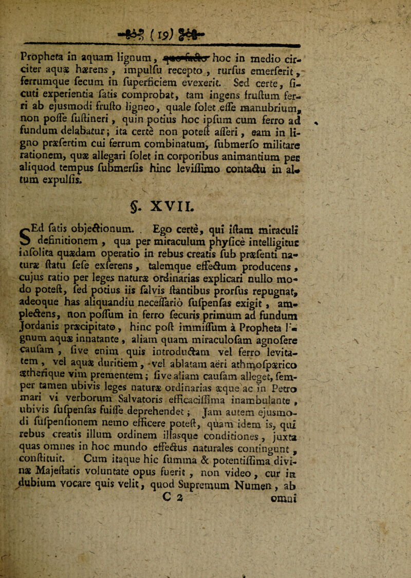 Propheta in aquam lignum, qncpfaSirhoc in medio cir¬ citer aquas haerens , impulfu recepta , rurfus emerferit, ferrumque fecum in fuperficiem evexerit. Sed certe, fi- cuti experienda fatis comprobat, tam ingens fruftum fer¬ ri ab ejusmodi frufto ligneo, quale folet.efle manubrium, non poffe fuftineri, quin podiis hoc ipfum cum ferro ad fundum delabatur; ita certe non poteft afferi, eam in li¬ gno prasferdm cui ferrum combinatum, fubmerfo militare rationem, quas allegari folet in corporibus animantium pee aliquod tempus fubmerfis hinc leviffimo contaSu in aU cum expulfis» ' ■ : *• ' . - , ' ■ ■ $. XV II. SEd fatis objeftionum. . Ego certe, qui iftana miracula definitionem , qua per miraculum phyfice intelligituc infolita quasdam operado in rebus creads fub prasfenti na¬ turas (latu (efe exferens , talemque efFe&iun producens, cujus ratio per leges naturae ordinarias explicari nullo mo¬ do poteft, fed podus iis falvis liantibus prorfus repugnat, adeo que has aliquandiu necejfario fufpenfas exigit, ara- ple&ens, non polfum in ferro fecuris primum ad fundum Jordanis praecipitato, hinc poft immilTum a Propheta 1 « gnum aquae innatante, aliam quam miraculofatn agnofere caufam , five enim quis introducam vel ferro levita- tem , vel aquas duritiem, * vel ablatam aeri athmofpamco agtherique vim prementem; five aliam caufam alleget, fem- per tamen ubivis leges naturas ordinarias aeque ac in Petro mari vi verborum Salvatoris efficaci ffim a inambulante 9 ubivis fufpenfas fuide deprehendet; Jam autem ejusmo¬ di fufpenfionem nemo efficere poteft, quam idem is, qui rebus creatis illum ordinem illasque conditiones, juxta quas omnes in hoc mundo efFeCus naturales contingunt , conftituit. Cum itaque hic fumina & potentiffima^divi- nas Majeftatis voluntate opus fuerit , non video, cur in dubium Yocare quis velit, quod Supremum Numen , ab C z omai