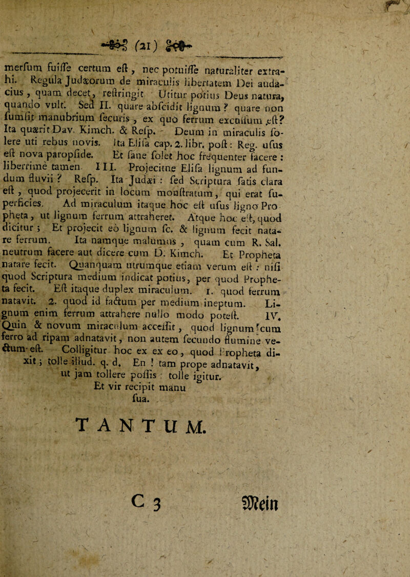 ] k •' . ■ V - ■ - ■ ‘ .• - \ ^ ■/. , ' ^ * * ____rai) x '. 11 nw»'W|i i , merfurn fuide certum eft * nec potuide naturaliter extra* hi. Regula Jud^orura de miraculis libertatem Dei atida- cius , quam decet, reitringic Utitur potius Deus natura* quando vult. Sed II. quare abfcidit lignum f quare non fumlit manubrium fecuris , ex qud ferrum excidium reft? Ita quaerit Dav. Kimch. & Relp. - Deum in miraculis io- lere uti rebus novis. Ita Elifa cap. ^.libr, poft: Reg. ufus uova paropfide. Et (ane folet hoc frequenter facere : liberrime tamen III. Projecitne Elifa lignum ad fun¬ dum fluvii ? Refp. Ita Judab : fed Scriptura fatis clara eft , quod projecerit in locum monftratum, qui erat fu- peificies. Ad miraculum ltaque-hoc elf ufus ligno-Pro pheta, ut lignum ferrum attraheret. Atque hoc e d, quod dicitur ; Et projecit eo lignum fc. & lignum fecit nata¬ re ferrum. Ita namque malumus , quam cum R. Sal. neutrum facere aut dicere cum D. Kimch. Et Propheta natare fecit. Quanquam utrumque etiam verum eft : nifi quod Scriptura medium indicat potius, per quod Prophe¬ ta fecit. Eli itaque duplex miraculum, i. qiiod ferrum natavit. 2. quod id fa&um per medium ineptum. Li¬ gnum enim ferrum attrahere nullo modo poteft. 1V4 Quin & novum miraculum acceiiit, quod lignum fcum ferro ad ripam adnatavit, non autem fecundo flumine ve- ftumqeft. Colligitur hoc ex ex eo, quod Propheta di¬ xit y lolledbud. q. d4 En ! tam prope adnatavit* ut jam tollere poflisc tolle igitur. . / *; Et vir recipit mdnu fua. tantum. c 3 Sfein r