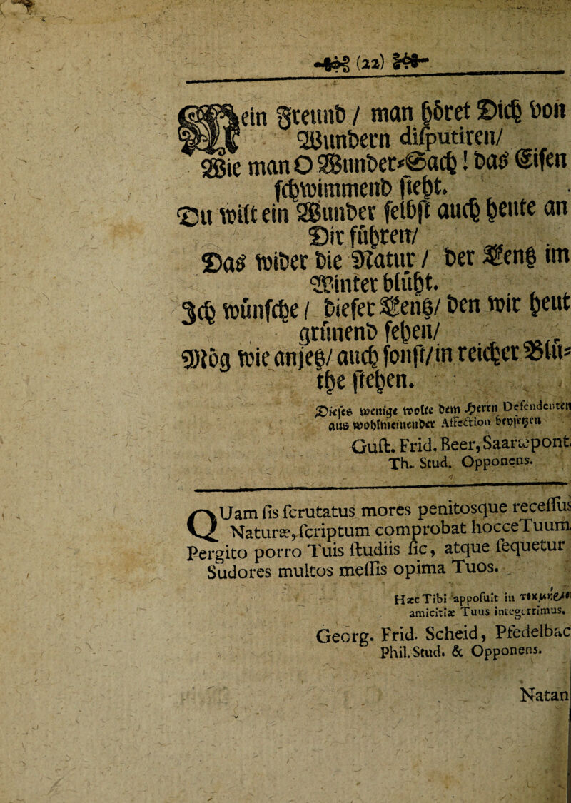 tein ffmtnt) / man &5ret £>ic§ Don J <2Bunt>em di/putiren/ «ggie rnan Q Snnbet*@acfc! t>a£ ^ifen fcfcYmmmenb flet*. <2u wilt ein SgimDer felbfi au<§ petite an Dit fu^cen/ ■ . . 25a^ toiDer £>ie DZatur / t>er $?enf un linter blu&t. 3$ foimfcfce / tiefec &eri$/ ben toic freut grfmeni) fe^eu/ $j{og ftie anjee/ aucfc fonff/in reicfccr 95lu* : tfp jfefccn. £>K|«e VBCittge wclte btm .{?«*# Defendente aus fe)o()tmemeu6et AfFefHo» f,*9|c(5tl1 ‘••V: Guft. Erid, Beer, Saartfpont Xh.. Stud. Opponens. QUam fis ferutatus mores penitosque receffus Natura, feriptum comprobat hocceTuum Pergito porro Tuis ftudiis fic, atque fequetur Sudores multos meflls opima Tuos. , HsccTib! appofuit in ‘mun&W amicit!» Tuus integerrimus. Georg. Frid. Scheid, Pfedelbac Phil. Stud. & Opponens. Natan