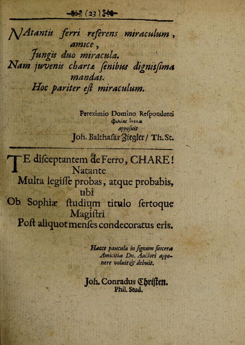 JSjAt antis ferri referens miraculum , • amice, Jungu duo miracula. Nam juvenis charta finibus dignisfima mandas. pariter ejl miraculum. '\ Pcreximio Domino Refpondenu appofmt r Joh. Balthafar gtegler / Th, St. TE * , CH ARE I antem Natante Multa legifle probas , atque probabis, ubi Ob Sophiae ftudium titulo fertoque Magiftri Poft aliquot menfes condecoratus eris. i' Macce paucula in fignum fincera Amicitia Dn. AuBori appo¬ nere voluit & debuit* Joh. Conradus PhiLScud,