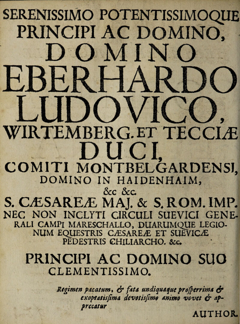 SERENISSIMO POTENTISSIMOQUE PRINCIPI AC DOMINO. DOMINO EBERHARDO LUDOVICO. WIRTEMBERG. ET TEC CI^E DUCI, COMITI MONTBELGARDENSI, DOMINO IN HAIDENHAIM, S. CiESARE^E MAJ. & S. ROM. IMR NEC NON INCLYTI CIRCULI SUE VICI GENE- RALl CAMPI MARESCHALLO, DUARUMQUE LEGIO¬ NUM EQUESTRIS CyESAREiE ET SUEVICiE PEDESTRIS CHILIARCHO. &c. PRINCIPI AC DOMINO SUO CLEMENTISSIMO. Regimen p/tcatum% & fats undiquaque prejpcrrima ^ , exopfatisfima devotisfime animo vovet & ap^ precatur AUTHOR. i \