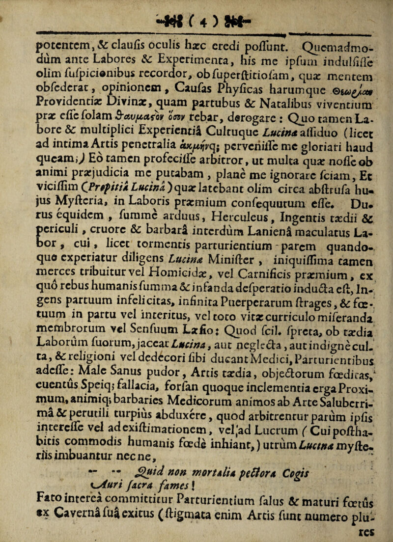 potentem, &claufis oculis harc eredi poflunt. Qiicmadmo- dum ante Labores &: Experimenta, his rae ipfum indulfiflc olim fufpicionibus recordor, obfuperftitiofam, qua: mentem obrederae, opinionem , Caufas Phyficas harum que Providentia: Dirinx, quam partubus Sc Natalibus viventium prx eficfolam oW rcbar, derogare : Quo tamenLa- bore & multiplici Expcriend4 Cultuquc LucinaziMuo (licet ad intima Artis penetralia oKjnifyq; pcrvchillc me gloriari haud queam,; Ed tamen profccilTe arbitror, ut mulca qux noflcob animi prxjudicia me putabam , plane me ignorare Teiam, Ec yiciffim CPr(fpi/f4 Lucina )qux latebam olim circa abftrufa hu- jus Myftcria» in Laboris prxmium confequutum cfle# Du» rus equidem , furamc arduus, Herculeus, Ingentis txdii 8c periculi, cruorc barbari interdum Laniena maculatus La- bor , cui, licce tormentis parturientium - parem quando¬ que experiatur diligens Lucina Miniftcr , iniquiffima tamen merces tribuitur vel Homicidx, vel Carnificis prxmium, cx quo rebus humanisfummad:infandadcfperatio induda eft, In¬ gens partuum infelicitas, infinita Puerperarum ftrages, & fce-! tuum in partu vel interitus, vel coco vitxcurriculomiferanda membrorum vel Senfuum Lafio; Quod feih fpreta, ob txdia Laborum fuorum,Lucina ^ aut neglcda, aut indigne cuL ca, &religioni veldedi^corifibi ducantMedici,Parturientibus adcfTe: Male Sanus pudor, Arcis txdia, objedorum fcedicas,' euentus Speiq,- fallacia, forfan quoque inclementia erga Proxi¬ mum» animiq*, barbaries Medicorum animos ab Arte Saluberri¬ ma & perutili turpius abduxere, quod arbitrentur parum ipfis iqtercfrc vel adcxiflimationcm, vel'ad Lucrum ( Cuipofiha- bitis commodis humanis fcede inhiant,) utrumZ^i^r/;!r<tmyfte- riis imbuantur nec ne, - — ^id non mortalia peffora Cogis ^Auri facra fames! Fato interea committitur Parturientium falus Armaturi fcecus tx Caverna fua exitus (ftigmata enim Artis fune numero plu- res