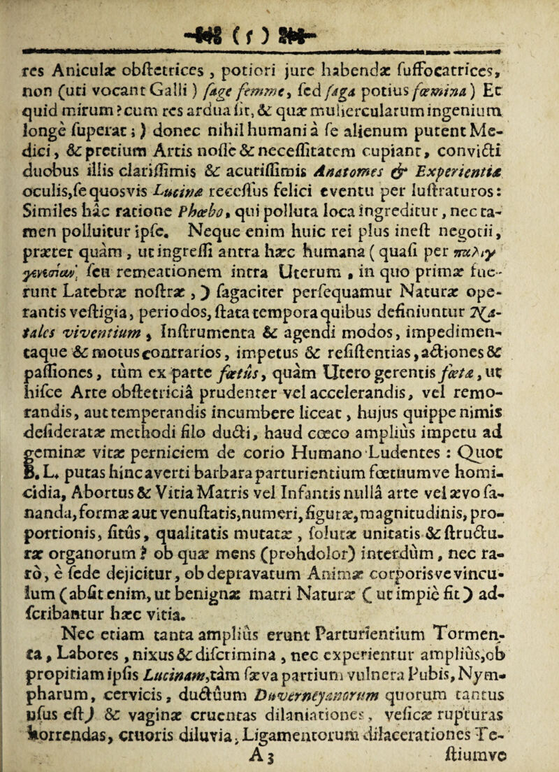 (f) SHr res Anicula: obftctdccs , potiori jure habendae fufiFocatrices, non (uti vocant Galli) (cdfMgd i^oums foemina) Ec quid mirum ?cum res ardua iit, d: qua: niuiicrcularurn ingenium longe fuperac; ) donec nihil humani a fe alienum putent Me¬ dici, d:pretium Artis noflc&neceilitatcm cupiant, convifti duobus illis clariilimis &c acudlfimis Anatomes ^ Experientis oculis,fe quos vis Lucins reecflhs felici eventu per luftraturos: Similes hac ratione Pha^bo% qui polluta loca ingreditur, nec ca- itien polluitur ipfc. Neque enim huic rei plus ineft ncgodi, praeter quam , ucingreifi antra hxc humana (quafi per ^Haiuv] fcu remeacionem intra Uterum , in quo prima: fuc runt Latebra: noftra:, ) fagaciter perfequamur Natura: ope¬ rantis veftigia, periodos,ftata tcmporaquibus definiuntur 2^4- talcs viventium , Inftrumcnta d: agendi modos, impedimen- caque demotus contrarios, impetus de refiftentias,a^l:ioncs8e pafliones, tum cx parte fietusy quam Utero gerentisut hifcc Arte obftctricia prudenter vel accelerandis, vel remo¬ randis, aut temperandis incumbere liceat, hujus quippe nimis defiderata: methodi filo duSi, haud cceco amplius impetu ad Semina: vita: perniciem de corio Humano Ludentes: Quot .L* putas hinc a verti barbara parturientium foetuum ve homi¬ cidia, Abortus &: Vitia Matris vel Infantis nulla arte vel sevo fa¬ nanda,formse aut venuftads,numeri,figut2e,magnitudinis, pro¬ portionis, fitus, qualitatis mutata:, folutac unitatis &:fl;rudu- rsc organorum i oh qux mens (prohdolor) interdum, nec ra¬ ro, e fede dejicitur, obdepravatum Animse corporisvevineu» ium ( abfit enim, ut benignsB matri Natura: C impie fit) ad- feribaatur lia:c vitia. Nec etiam tanta amplius erunt Parturientium Tormen¬ ta, Labores , nixus d:difcrimina , nec experientur ampIitjis,ob propitiam ipfis Lucimm^XAm fseva partiuni vulnera Pubis, Nym¬ pharum, cervicis, duduum Duvermyanorum quorum tantus nfus cft^ &: vagina: cruentas dilanintionei', vefiese rupturas korrendas, cruoris diluvia, Ligamentorum dilacerationes Tc- Aj ftiumvc