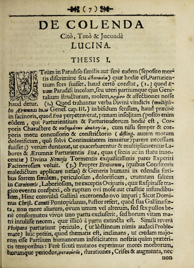 •4^ ( 7)«* DE COLENDA Cito, Tuto & Jucunde LUCINA. 9 THESIS I. Trum in Paradifo furilis aut 'fere eadem (fepofito mor¬ tis difaimine feu quae hodie eft,Parturien- tiumfors fuifiet, haud certo conflat, (i,l quod£* vam Paradifi incolam/eu uteri partiumque ejus Geni- ^ talium ftrufturam, molem,Jt^'<nv & affe£liones noffe hauddctur. (2.) Quod trahantur verba Divini vindicis (wmltzp//- ho JExnmnoi tmu Genet cap. III.) in bifidum fenfum, haud praecise in facinoris, quod perpetraverat, poenam infolitam Cpofito enim eodem, qui Parturientium 6c Parturiendorum hodie eft, Cor¬ poris Chara£l:ere 6c «WAoyiV, cum nifu femper 6c cor¬ poris motu conculTorio 8c conftriaorlo ( difling. autem motum dolorificum,qu6 folvi Continuitatem innuitur)parere neceffum fiiiJTet;) verum duntaxat, ut exacerbarentur & multiplicarentur La¬ bores & .^rumnae Parturientis Ev£, quas ( fecus ac in llatu inno- centix ) Divina Nemep Tormentis exquilitilTimis pares Experiri Facinorofam volmt. (jO Propter j5r«tor«m, (quibus Conditoris malediftum applicare nefas) 6c Generis humani in edendis fceti- bus fortem fimilexn , periculofam ,dolorificam, cruentam fakem in Carnivoris ,L.aboriofam, ne exceptis Oviparis, qux Exfpirafle tra¬ gico eventu confpexi, ob ruptum ovi mole aut crafTitie infundibu¬ lum, Hinc convulsa Gallina excernendo ovo impari; Sicut Domi¬ nus ebri^. Cannti Pontopidanus, Pallor refert, quod fua Gallina foe¬ ta, non more aliarum, ovum unum vel alterum, fed fex pullos be¬ ne conformatos vivos uno partu excluferit, fed horum vitam ma¬ tri intulifle necem, qax illico a partu extinfta eft. Simili revera Vivipara parturiunt periculo, ( ut ^bftineam nimis audaci Proble¬ mate^ huc podus, quod thematis eft, inclinans, ut credam majo¬ rem ^e Partuum humanorum infelicitatem nolitis quam proteri¬ tis temporibus: Fere ficuti mutatos experimur mores morborum, horumque periodos,, durationes ^ Criles & augmenta, nec non