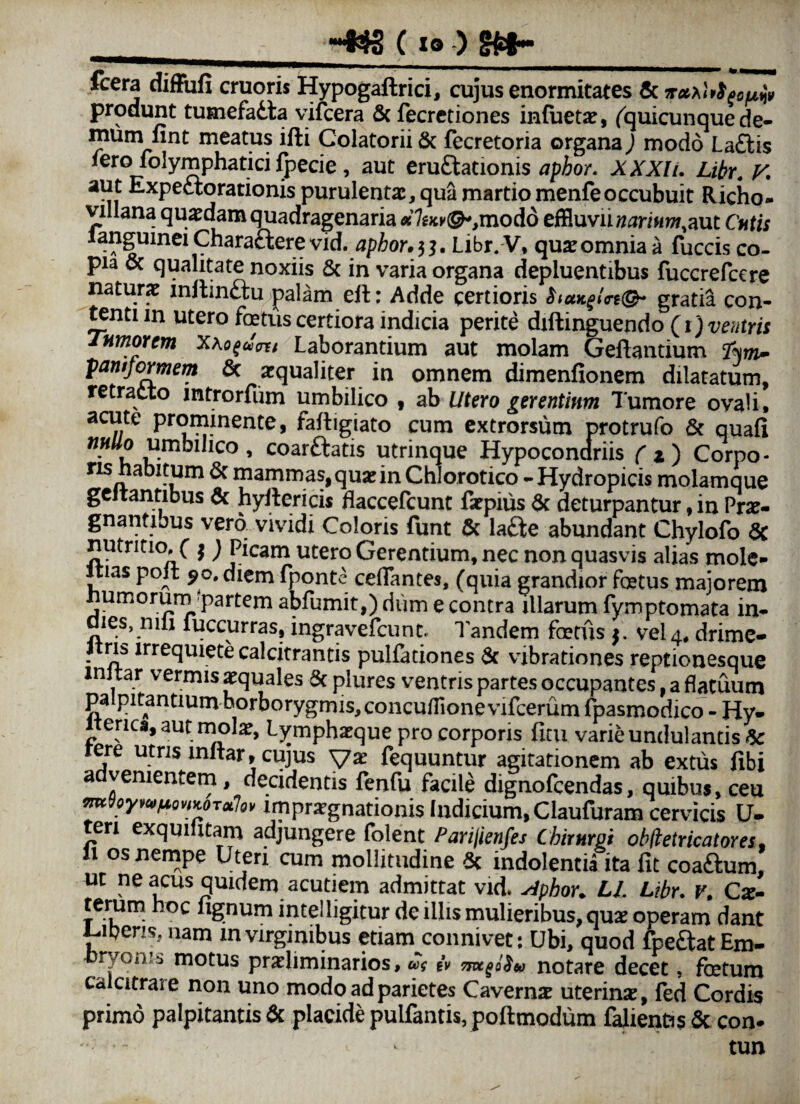 *4^ ( XQ ) _ fcera difFufi cruoris Hypogaftrici, cujus enormitates & produnt tumefadla yifcera 6c fecrctiones infueta?, (Iquicunque de- mum lint meatus ifti Colatorii & fecretoria organa) modo Laftis fero folymphatici ^ecie, aut eruftationis aphor. XXXIi. Libr, V, aut Expedtorationis purulentau, qua martio menfeoccubuit Richo- yillana quaedam quadragenaria »%Kv^,modd effluvii war/Hw,aut Catis languinei Charafterevid. 3 ^ Libr. V* qua: omnia a fuccis co¬ pia & qualitate noxiis & in varia organa depluentibus fuccrefcere natur^ mllinftu palam eft: Adde certioris gratia con- i^ntiin utero foetus certiora indicia perite diftinguendo Tamorem yi\o^ucrr/ Laborantium aut molam Geftantium pamjormem & zqualiter in omnem dimenfionem dilatatum, retracto introrfiim umbilico , ab Utero gerentium Tumore ovali, acute prominente, fafligiato cum cxtrorsum protrufo & quafi WH//0 umbilico , coarftatis utrinque Hypocondriis C z) Corpo¬ ris habitum ac mammas, quae in Chiorotico - Hydropicis molamque gcJtantibus & hyllericis flaccefcunt faepiiis ac deturpantur, in Prae¬ gnantibus vero vividi Coloris funt ac ladte abundant Chylofo ac nutritio, ( j j Picam utero Gerentium, nec non quasvis alias molc- itias polt 90, diem fpontc ceflantes, (quia grandior foetus majorem numorurn'partem abfumit,) dum e contra illarum fymptomata in- Gies, nili luccurras, ingravefcunc l'andem foetus 3. vel 4, drime- Jtnb irrequiete calcitrantis pulfationes ac vibrationes reptionesque inltar vermis aequales ac plures ventris partes occupantes, a flatuum palpitantium horborygmis,concuflionevifcerum fpasmodico - Hy- iterica, aut inolae, Lymphaeque pro corporis ficu varie undulantis ac tere utris inltar, cujus fequuntur agitationem ab extus libi a venientem, decidentis fenfu facile dignofcendas, quibus, ceu ^m^oywf^onKOTCLlov impr^gnationis Indicium, Claufuram cervicis U- teri exquilitam adjungere folent Parifienfes Chirurpi obftetricatores, Ix os nempe Uten cum mollitudine ac indolentia ita fit coaftum, ut ne acus quidem acutiem admittat vid. ^phor. LL Libr. v. Ce¬ terum hoc lignum intelligitur de illis mulieribus, quae operam dant Libens, nam in virginibus etiam connivet; Ubi, quod fpeaatEm- hryoni:» motus prxliminarios, ug gV notare decet, foetum calcitrare non uno modo ad parietes Caverna uterinse, fed Cordis primo palpitantis ac placide pulfantis, poftmodum falienhs ac con- tun