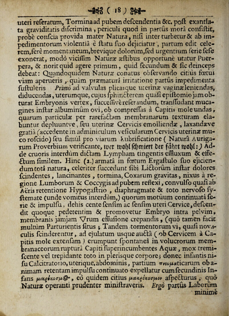 _c 18; s»-___ uteri referatum. Tormina ad pubem defcendentia Scc, poft exantla¬ ta graviditatis difcrimina , periculi quod in partus mora conliftit, probe confcia provida mater Natura , nifi inter turbetur & ab im¬ pedimentorum violentia e ftatu fuo dejiciaair ', partum edit cele- rem,fere momentaneum,brevique dolonim,fed urgentium ferie fefe exonerat, modo viciilim Naturje aeftibus opportune utatur Puer¬ pera, & noritquid agere primum, quid fecundum & ficdeinceps debeat: Quandoquidem Natur;^ conatus obfervando citius fetui viam aperueris , quam praematura irritatione partus impedimenta fuftuleris Pnmo ad valvulas plicasque uterina? vagina leniendas, diducendas, uterumqiie, cujus fphtnfterem quafi epiftomiojamob* turat Embryonis vertex, fucce dive refer and um, tranfTudant muca- gines inftar albuminum ovi, ob comprefTas a Capitis mole undas, quarum particula? per rarefaftam membranarum texturam da¬ buntur depluuntve, feu uterina? Cervicis emollienda?, laxanda:ve gratia faccedente in adminiculum veficularum Cervicis uterina? mu¬ co rofci do) feu fimul pro viarum Lubrificatione { Natura Auriga¬ rum Proverbium verihcante, mv njoblfcbmiert ber fdbrt n)d)(0 de cruoris interdum diftam Lympham tingentis effluxum & effe- flumfimilem. Hinc (2.) armata in fetum Ergaftulo fuo ejicien¬ dum tota natura, celeriter fuccedunt fibi Liftorum inftar dolores fcindentes, lancinantes , tormina, Coxarum gravitas, nixus a re¬ gione Lumborum dc Coccygis ad pubem reflexi, convulfo quafi ab Aeris retentione ETypogaftrio , diaphragmate & toto nervofo fy- ftemate (unde vomitus interdum,) quorum motuum continuata fe¬ rie impulfu, dehis centefenfim ac fenfim uteri Cervice,defceii- dit quoque pedetentim 6c promovetur Embryo intra pelvim, membranis jamjam Vrum effufione crepandis, (quo tamen facit multum Parturientis fitus ; Tandem tormentorum vi, quali novar culis fcinderentur > ad ejulatum usque aufta ( ob Cervicem a Ca¬ pitis mole extenfam ) erumpunt fpontane^ in volucrorum mem¬ branaceorum ruptura Capiti fuperincumbentes Aqua?, mox tremi- fcente vel trepidante toto in plerisque corpore j donec infantisni- fuCalcitratorio,uterique,abdominis, partium ?r»»gt>iUtfticarum oba- mmam retentam impulfu continuato expellatur cumfecundinis In¬ fans eo quidem citius afpc£turus , qua .Natur» operanti prudenter miniftraveris. Ergo partus Laborum minime