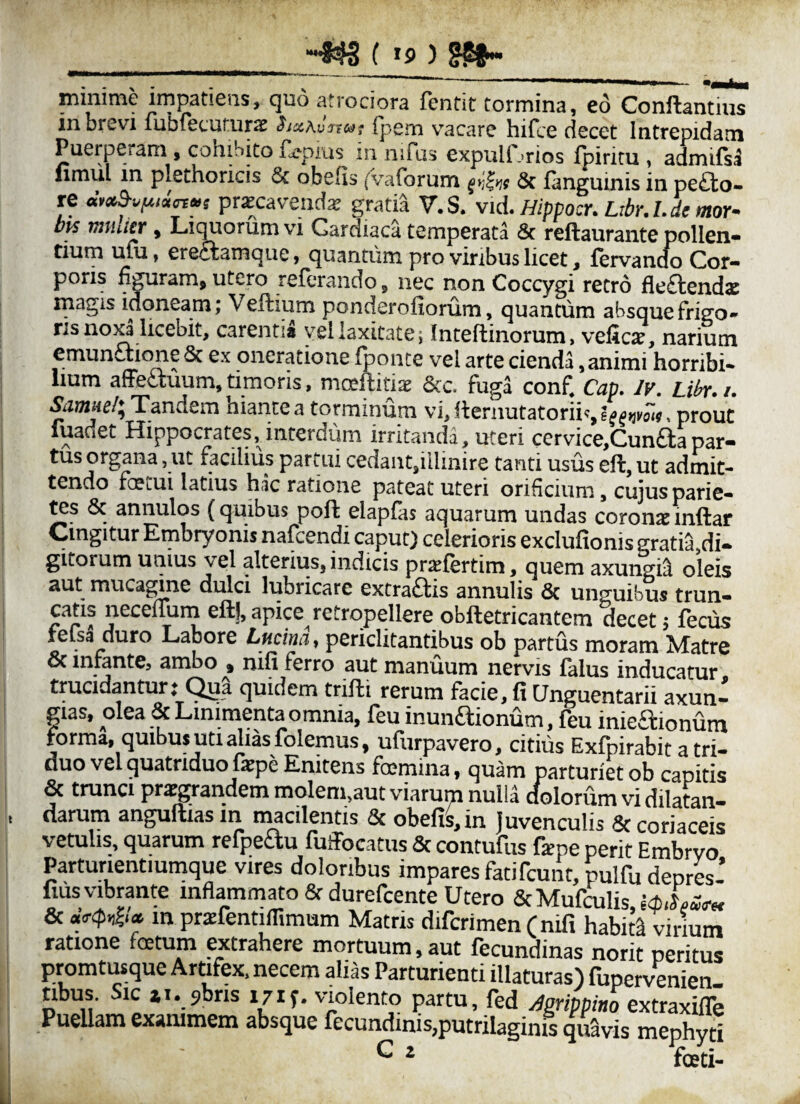 minime impatiens, quo atrociora fendt tormina, eo Conftantim in brevi fubfecutursc ha^vjtn; fpem vacare hifce decet Intrepidam Puerperam, cohibito £epius in nifus expulf .rios fpiritu , admifsl ilmul in plechoricis & obelis (Vafbrum Sc faneruinis in De£to- re pnecavendai gmtia V.S.vkHippoTubr^Ucmv bis , Liquorum vi Cardiaca temperata 6c reftaurante pollen¬ tium uui, eretlamque, quantum pro viribus licet, fervanm) Cor¬ poris figuram, utero referando, nec non Coccygi retro fle£lend<c rnagis idoneam j Veftium ponderofiorum, quantum absque frigo¬ ris no^ licebit, carentia v^^eilaxitatej Inteftinorum, velic2?, narium emunaione 5c ex oneratione fponce vel arte cienda. animi horribi¬ lium afFeauum, timoris, mceftitiae &c. fuga confi Cap, Iv, Libr. /. Samiid\ Tandem hiante a torminum vi, aeriiutatoriis?^^^,^;^, prout fuadet Hippocrates, interdum irritanda, uteri cervice,Cunaapar- facilius partui cedaiitjillinire tanti usus eft, ut admit¬ tendo fcetui latius hac ratione pateat uteri orificium, cujus patie¬ ns & annulos (quibus pofi: elapfas aquarum undas coronaeinftar Cingitur Embryonis nafcendi caput) celerioris exclufionis gratia,di¬ gitorum unius yel alterius, indicis praefertim, quem axungia oleis aut mucagine dulci lubricare extra£fis annulis & unguibus trun- catis neceimrn eftj,apice retropellere obftetricantem decet, fecus telsa duro LajDore Lucina, periclitantibus ob partus moram Matre oc iniantCj ambo , nifi ferro aut manuum nervis falus inducatur trucidantur: Qua quidem trifti rerum facie, fi Unguentarii axun¬ gias, olea & Linimenta omnia, feu inunaionum, feu inieaionum forma, quibus uti alias folemus, ufiirpavero, citius Exfpirabit a tri- duo vel quatriduo fepe Enitens famina, quam parturiet ob capitis 6c trunci prai^andem molem,aut viarum nulia dolorum vi dilatan¬ darum anguftias in macilentis & obefi^in Juvenculis & coriaceis vetuhs, quarum refpeau fuiTocatus & contufus fepe perit Embrvo Parturientiumque vires doloribus impares fatifcunt, pulfu deprw’ filis vibrante inflammato 8f durefcente Utero & Mufriis, idxll*,.* & in prifentiflimum Matris difcrimen (nifi habita virium ratione fetum extrahere mortuum, aut fecundinas norit peritus promtusque Artifex, necem alias Parturienti illaturas) fupervenien- nbus. Sic ii. 9bris 171 vmlento partu, fed ^gripemo extraxilTe PueUara exanimem absque fecundinis,putrilaginis quSvis mephyri G 2