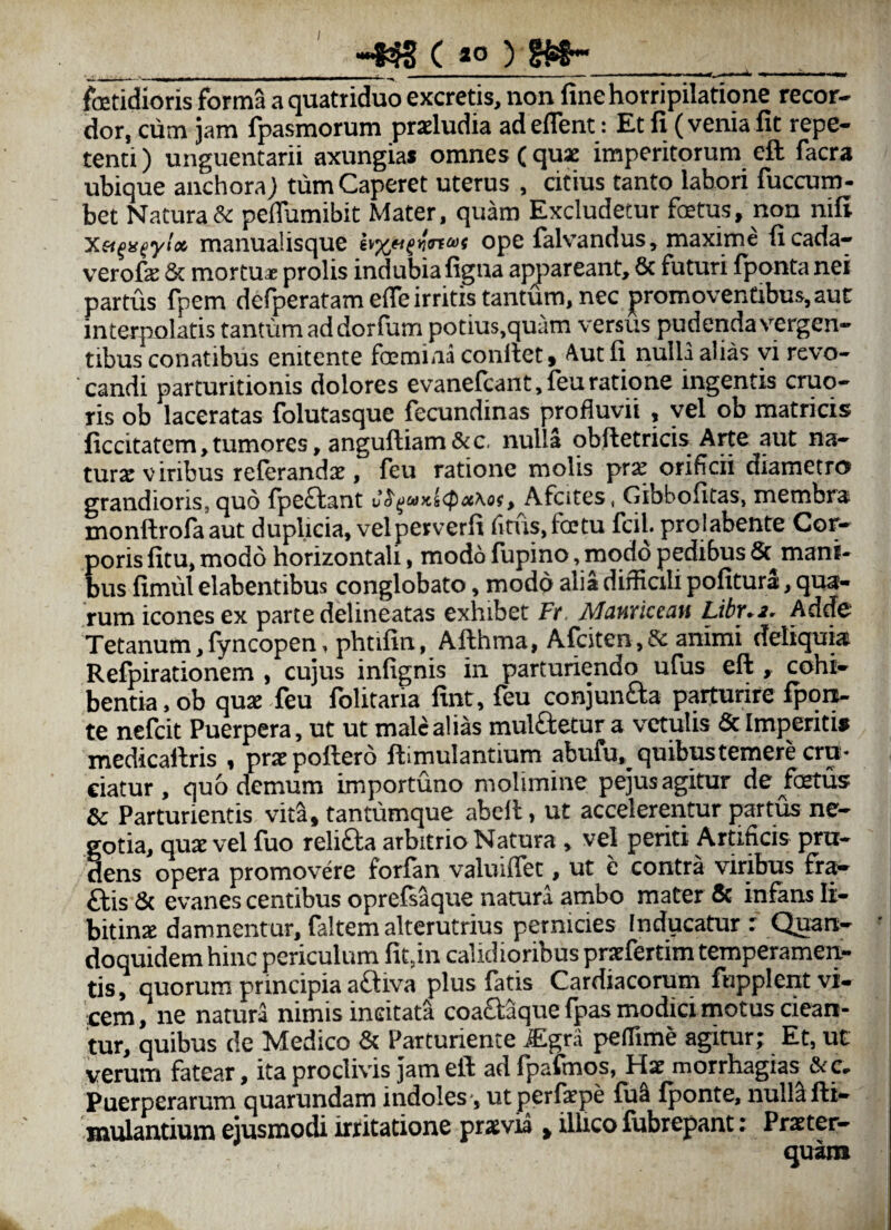 / _( go ) _ . foetidioris forma a quatriduo excretis, non fine horripilatione recor¬ dor, cum jam fpasmorum proludia ad eflent: Et fi (venia fit repe¬ tenti) unguentarii axungias omnes (quae imperitorum eft facra ubique aiichoraj tum Caperet uterus , citius tanto labori fuccum- bet Natura & pefiumibit Mater, quam Excludetur fetus, non nifi manualisque ope falvandus, maxime ficada- verofe & mortua prolis indubia figna ap^')areant, & futuri fponta nei partus fpem defperatam effe irritis tantum, nec promoventibus, aut interpolatis tantum ad dorfum potius,quam versus pudenda vergen¬ tibus conatibus enitente femina confiet. Aut fi nulla alias yi revo¬ candi parturitionis dolores evanefcant,feu ratio ne ingentis cruq- ris ob laceratas folutasque fecundinas profluvii , vel ob matricis ficcitatem,tumores, anguftiam&c. nulla obfietricis Arte aut na¬ turae viribus relerandx, feu ratione molis pr^ orificii diametro grandioris, quo {pe£tant v^^uyti<poc\of, Afcites, Gibbofitas, membra monfirofaaut duplicia, vel perverfi fitusjfetu fciL prolabente Cor¬ poris fitu, modo horizontali, modo fupino, modo pedibus mani¬ bus fimul elabentibus conglobato, modo alia difficili politura, qua¬ rum icones ex parte delineatas exhibet Fr. Mauricean Libr.2, Adde Tetanum, lyncopen, phtifin, Afthma, Afciten, & animi deliquia Refpirationem , cujus infignis in parturiendo ufus eft , cohi¬ bentia, ob qua feu folitaria fint, feu conjuiifla parturire fpqn- te nefcit Puerpera, ut ut male alias mulfletur a vetulis 6c Imperitis medicaftris , prapoftero ftimulantium abufu, quibus temere cru¬ ciatur , quo demum importuno molimine pejusagitur de^fetus & Parturientis vita, tantumque abefi, ut accelerentur partus ne¬ gotia, qua vel fuo relifta arbitrio Natura , vel periti Artificis pru¬ dens opera promovere forfan valuiffet, ut e contra viribus fr^ ftis 6c evanescentibus oprefsaque natura ambo mater & infans li- bitina damnentur, faltem alterutrius pernicies Inducatur : Quan¬ doquidem hinc periculum fit,in calidioribus prafertim temperamen¬ tis, quorum principia aftiva plus fatis Cardiacorum fopplent vi¬ cem, ne natura nimis incitati coadaque fpas modici rnotus ciean¬ tur, quibus de Medico Parturiente iEgra peffime agitur; Et, ut verum fatear, ita proclivis jam eft ad fpafinos, Ha morrhagias &c» Puerperarum quarundam indoles*, ut perfape fu^ fponte, null^ fti- mulantium ejusmodi irritatione pravia , illico lubrepant: Prater-