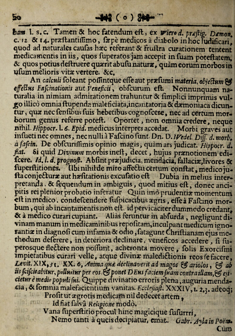 .... «4*g e*) m~'\ ham l. s.c. Tamen & hoc fatendum efl:, ex iPiero d. pwftig. Dtmort. c. iz & i4.pra:flantiflimo, f*pe medicos a diabolo in hoc ludificari^ quod ad naturales caufashsec referant Sc fruflra curationem tentent medicamentis in iis, quos fuperatos jam accepit infuam pbteflatem, & quos potius definiere quaerit abufu natur*, quam eorum morbos in yfum melioris vita vertere. &c. An calculi foleant poffintque e fle aut prafumi materia, objeftum efefins Fafcinationis aut Veneficii, obfcurum efl. Nonnunquam na¬ turalia in nimiam admirationem trahuntur & fimplici imprimis vul- £0 illico omnia flupenda malefkiata,incaiitatoria & daemoniaca dicun¬ tur» qu* necfenfibusfuis hebetibus cognofcere, nec ad certum mor¬ borum genus referre potefl. Oportet, non omnia credere, neque nihil Hippocr. 1.6. Epid. medicus interpres accedat. Marbi graves aut infueti nec omnes, nec nulli a Fafcino funt Dn. D. IVedel. Dijf d. morlu a fafctot De obfcuriflimis opinio magis, quam ars judicat Hippocr. d. fiat. Si quid Divinum morbis ineft, decet, hujus pramotionem edi- fcere. Id. L d. prognojl. Abfint praejudicia, mendacia, fallaci*,livores Sc fuperftitiones, (Ibi nihilde miro affe£lu certum conflat, medico ju- fta conjeftur* aut harfitationis excufatio efl Dubia in melius inter¬ pretanda ? & fequendum in ambiguis, quod mitius efl, donec anci- pitis rei plenior probatio inferatur Quin imo prudenti* momentum efl in medico. condefcendere fufpicacibus *gris, eflea Fafcino mor¬ bum,qui ab incantamentis non efl, id pervicaciter dummodo credant* a medico curari cupiant* Alias feruntur in abfurda , negligunt di¬ vinam manum in medicaminibus repofitam,inculpant medicum igno¬ ranti* in diagnofi cum infamia & odio ,fatagunt Chnftianam ejus me¬ thodum deferere, in deteriora declinare, veneficos accedere , fi fii- perqsqueflefterenonpoflunt, acheronta movere, folis Exorafmi impietatibus curari velle, atque divin* maledi&ionis reos fe facere, Levit. XIX,i t, XX. 6, Anima qn£ declinaverit ad magos & ariolos, & ah iis fcifeitabitur, polluitur per eos&Vonet D Ens faciemfu am contraiUame/i- cietur i medio populi fnL Quippe divinatio erroris plena, auguria menda¬ cia , &fomnia malefacientium vanitas. Ecdejiajh XXXiV,i. 2,3. adeoq; Profit ut *grotis medicam nil dedecet artem f ld fiat falva R eligione modo. Vana fuperflitioprocul hinc magicique fufurrri, Nemo tanti a queis decipiatur, emat. Qabr. Ayia in Poem* > * * Cum