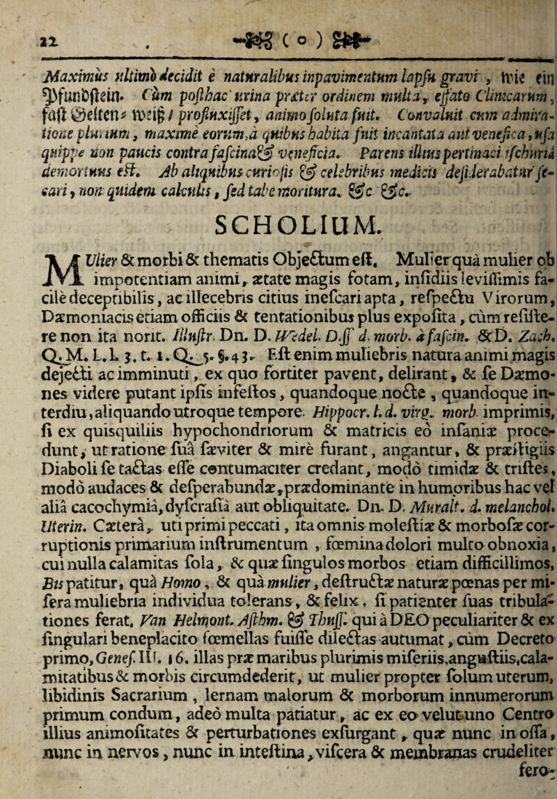 Maximus ultimi decidit e naturalibus inpavimentum lapfit gravi , Wit ein ^funbjlein. Cum pofthac' urina puter ordinem multa, ejfate Clinicarum, faft ^dten* ttvif? / profiuxijjet , animofiolut afuit. Convaluit cum admira¬ tione plurium, maxime eorum,d quibus habita fuit incantata aut venefica, ufa quippe non paucis contra fafcina& veneficia. Pareris illius pertinaci fichnria demortuus Ab aliquibus cur h jis & celebribus medicis dejiderabatuf /<r- eari , non quidem calculis, fsd tabe moritura, £$?c SCHOLIUM. MUlier St. morbi & thematis Objeftumeff. Mulier qua mulier ob impotentiam animi, aetate magis fotam, infidiis leviffimis fa¬ cile decepnbilis, ac illecebris citius inefeariapta, refpe&u Virorum, Daemoniacis etiam officiis & tentationibus plus expolita, cum relifte- re non ita norit. Illuftr. Dn. D. JVedei D<Jf' d. morb. dfafein* ScD. Zach. Q._M* L. 1.1, t. t* Q^j. §. 41* 'Eft enim muliebris natura animi magis dejetti ac imminuti, ex quo fortiter pavent, delirant , & fe Daemo¬ nes videre putant ipfis infeftos, quandoque no£te , quandoque in- terdiu, aliquando utroque tempore Hippocr: L d. virg., morb imprimis, fi ex quisquiliis hypochondriorum St matricis eo infaniae procer dunt, ut ratione fua faeviter & mire furant, angantur, & praeitigiis Diaboli fe ta&as effe contumaciter credant, modo timidae & triftes, modo audaces & defperabundae,prardominante in humoribus hac vel alia cacochymia, dyfcrafia aut obliquitate. Dn. D, Murait, d- melanchol. Uterin. Caetera, uti primi peccati, ita omnis molefiiae 6c morbofae cor¬ ruptionis primarium inftrumentum , femina dolori multo obnoxia, cui nulla calamitas fola, & quae fingulos morbos etiam difficillimos, Bis patitur, qua Homo, St qua mulier, deftruttae naturae poenas per mi- fera muliebria individua tolerans, & felix, fi patienter fuas tribula¬ tiones ferat, Van Heimont. Afthm, & Thnjjl qui a DEO peculiariter & ex fingulari beneplacito femellas fuiffe dileftas autumat, cum Decreto primo, Genef. II1. 16. illas prae maribus plurimis miferiis,angwftiislcala- mitatibus& morbis circumdederit, ut mulier propter foium uterum, libidinis Sacrarium , lemam maiorum St morborum innumerorum primum condum, adeo multa patiatur, ac ex eo velukuno Centro illius ammofitates St perturbationes exfurgant,, quae nunc in offa, nunc in nervos, nunc in inteftina^vifcera & membranas crudeliter ' i'. fero-