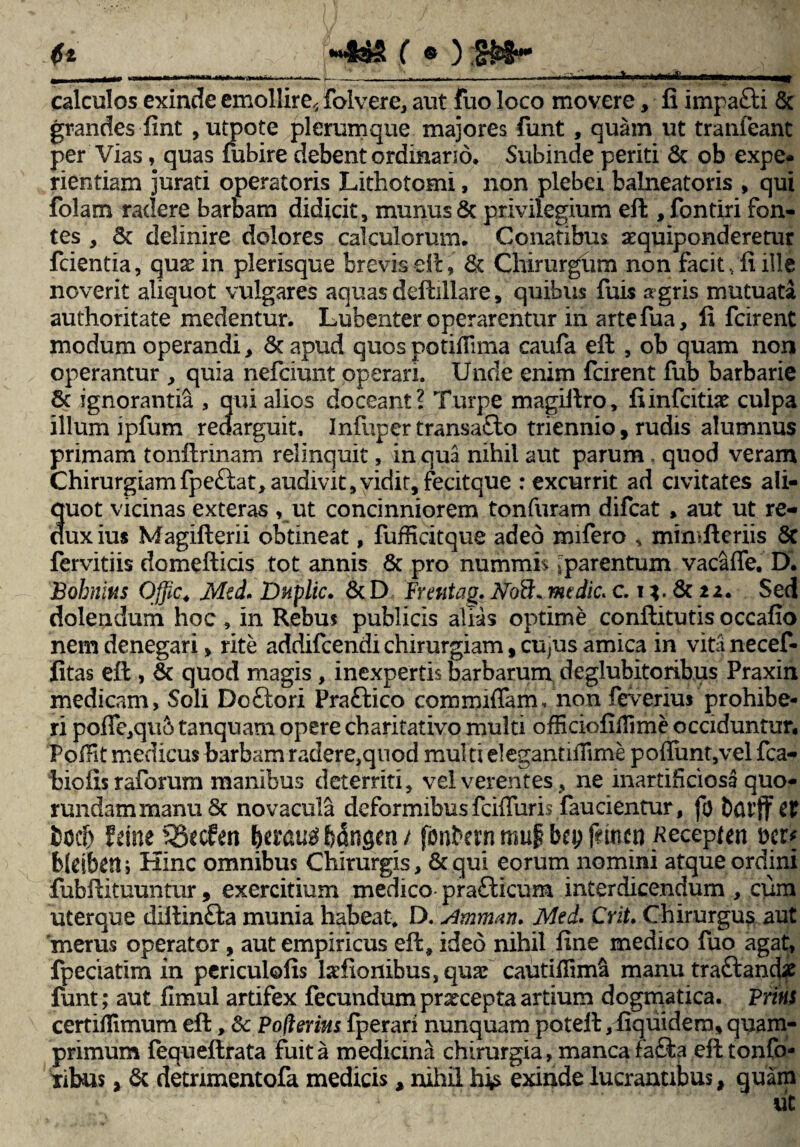 (it *4s5S f « ) ——-—ir»n T) »-■ -.- calculos exinde emollire^ folvere, aut fuo loco movere, fi impafti & grandes fint , utpote plerumque majores funt, quam ut tranfeant per Vias, quas fubire debent ordinario. Subinde periti 8t ob expe¬ rientiam jurati operatoris Lithotomi, non plebei balneatoris , qui folam radere barbam didicit, munus & privilegium eft, fontiri fon¬ tes , 6c delinire dolores calculorum. Conatibus aequiponderetur fcientia, quas in plerisque brevis eft, & Chirurgum non facit, fi ille noverit aliquot vulgares aquas deftillare, quibus fuis segris mutuata authoritate medentur. Lubenter operarentur in artefua, fi fcirent modum operandi, & apud quos potiflima caufa eft , ob quam non operantur , quia nefciunt operari. Unde enim fcirent fub barbarie 8c ignorantia , qui alios doceant? Turpe xnagiftro, fiinfcitiae culpa illum ipfum redarguit. Infupertransafto triennio, rudis alumnus primam tonftrmam relinquit, in qua nihil aut parum, quod veram Chirurgiam fpettat, audivit,vidit, fecitque : excurrit ad civitates ali¬ quot vicinas exteras , ut concinniorem tonfuram difcat , aut ut re¬ dux ius Magifterii obtineat, fufficitque adeo mifero , mimfteriis 5t fervitiis domefticis tot annis & pro nummis;parentum vacaffe. D. Bohmns Ojjic. Mtd. Duplic. &D Frentag.tfoB*mtdic.c. i*.&22. Sed dolendum hoc , in Rebus publicis alias optime confiitutis occafio nem denegari, rite addifcendi chirurgiam, cu/us amica in vitanecef- fitas efi , & quod magis, inexpertis barbarum deglubitoribus Praxin medicam, Soli Doftori Praftico coimniffam, non fe\rerius prohibe¬ ri pofle,qu& tanquam opere charitativo multi ofEciofifllme occiduntur. Poffit medicus barbam radere,qnod multi elegantiffime pofiiint,vel fca- biofis raforum manibus deterriti, vel verentes, ne inartiheiosa quo- rundammanuSt novacula deformibusfcifluris faucientur, fo bdlff ££ bocfr fdne Q5ccUn Itravtf bdngai1/ fonbem mu£ bcp fetem Kecepten Mi* bleibett i Hinc omnibus Chirurgis, & qui eorum nomini atque ordini fubftituuntur, exercitium medico pra£ticum interdicendum , cum uterque diftin&a munia habeat. D. Amman. Med. Crit. Chirurgus aut 'merus operator, aut empiricus efi, ideo nihil fine medico fuo agat, fpedatim in periculofis ladionibus,quaf cautifiimsi manutra&and# funt; aut fimul artifex fecundumpraeceptaartium dogmatica. Pms certiflimum eft, Sc Potierim fperari nunquam poteft,fiquidern,quam¬ primum fequeftrata fuit a medicina chirurgia, manca fa&a eft tonfo- xibus, & detrimentofa medicis, nihil his exinde lucrantibus, quam
