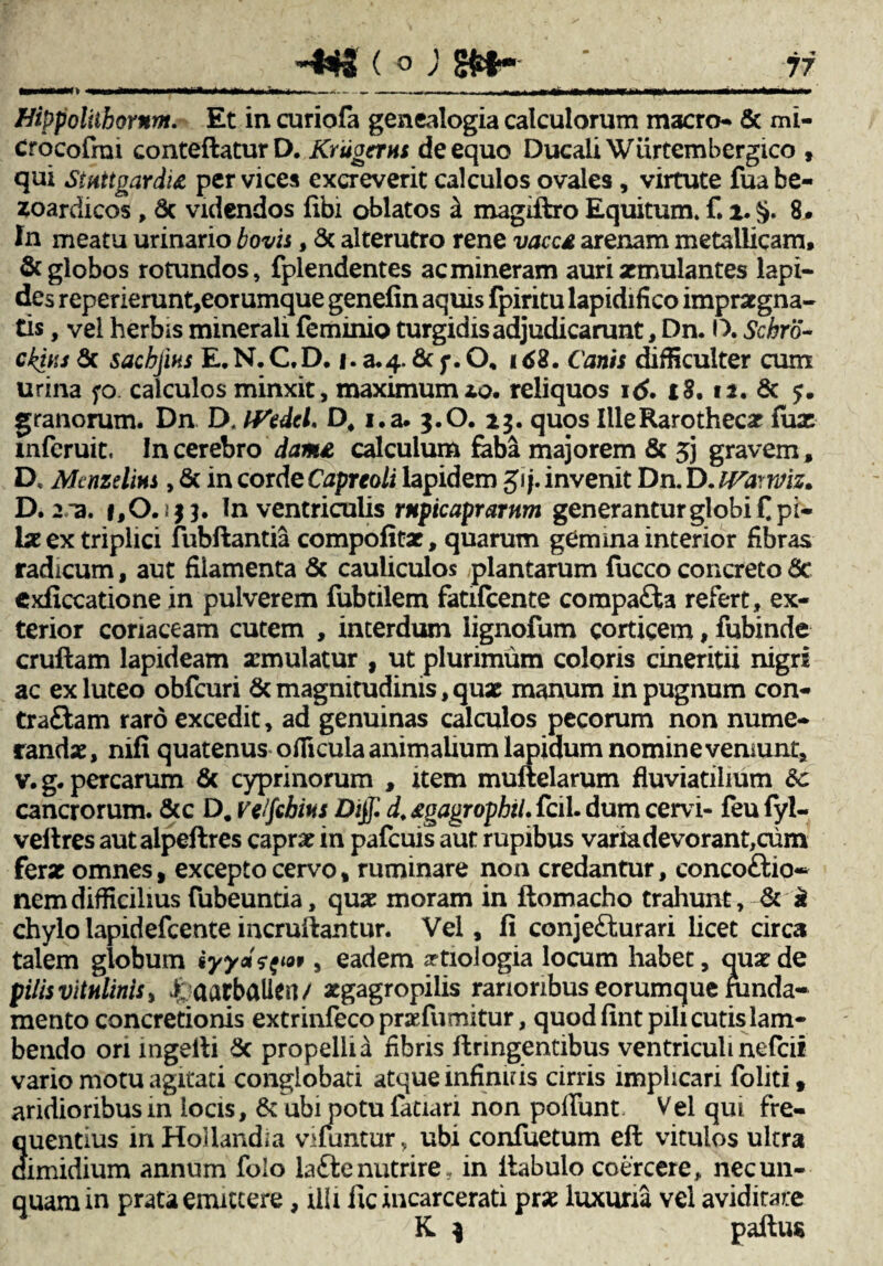 Hippoliihornm. Et in curiofa genealogia calculorum macro- & mi- Crocofrai conteftatur D. Kriigerus de equo Ducali Wurtembergico , qui Stuttgardid per vices excreverit calculos ovales, virtute fuabe- zoardicos , 6c videndos libi oblatos k magifbro Equitum, f. i.§. 8. In meatu urinario bovis, & alterutro rene vaca, arenam metallicam. & globos rotundos, fplendentes acmineram auri aemulantes lapi¬ des reperierunt,eorumque genefin aquis Ipiritu lapidifico impraegna¬ tis , vel herbis minerali feminio turgidis adjudicarunt, Dn. D. Schro- ckins 6c sachjihs E, N. C.D. |. a. 4. & f. O, 168. Canis difficulter cum urina fo. calculos minxit, maximum xo. reliquos id. t8. 11. & 5. granorum. Dn D. IVedeL D, i.a. 3.O. 23. quos Ille Raro thecae lux mferuit, In cerebro dame, calculum faba majorem & 53 gravem, D, Mtnzelius , & in corde Capreoli lapidem gij. invenit Dn. D. IVa-wiz. D. 2 /a. 1,0.}$}. In ventriculis rupicaprarum generantur globi £ pi¬ lae ex triplici fiibftantia compofitae, quarum gemma interior fibras radicum, aut filamenta & cauliculos plantarum fucco concreto dc exficcatione in pulverem fubtilem fatifeente compafta refert, ex¬ terior coriaceam cutem , interdum iignofum corticem, fubinde cruftam lapideam aemulatur , ut plurimum coloris cineritii nigri ac ex luteo obfcuri & magnitudinis, quae manum in pugnum con- tra&am raro excedit, ad genuinas calculos pecorum non nume¬ randae, nifi quatenus oflicula animalium lapidum nomine veniunt, v. g. percarum & cyprinorum , item muftelarum fluviatilium dc cancrorum. &c D# velfchm Diff. d* agagrophil. fcil. dum cervi- feu lyl- veltres autalpeftres caprae in pafcuis aut rupibus variadevorant,cum ferae omnes, excepto cervo, ruminare non credantur, concoftio* nem difficilius fubeuntia, quae moram in flomacho trahunt, & k chylo lapidefcente incruftantur. Vel, fi conje£turari licet circa talem globum iyydq^t, eadem aetiologia locum habet, quae de pilis vitulinis, ^ aarbaUert/ aegagropilis rarioribus eorumque ninda- mento concretionis extrinfecopraefumitur, quod fintpili cutis lam¬ bendo ori ingelli 8c propelli a fibris ffcrmgentibus ventriculi nefeii vario motu agitati conglobati atque infinitis cirris implicari foliti, aridioribusm locis, & ubi potu fatiari non poliunt Vei qui fre¬ quentius in Hollandia vifuntur, ubi confuetum efl vitulos ultra dimidium annum folo lafte nutrire , in itabulo coercere , nec un¬ quam in prata emittere, illi ilcincarcerati prae luxuria vel aviditate K ) paftus