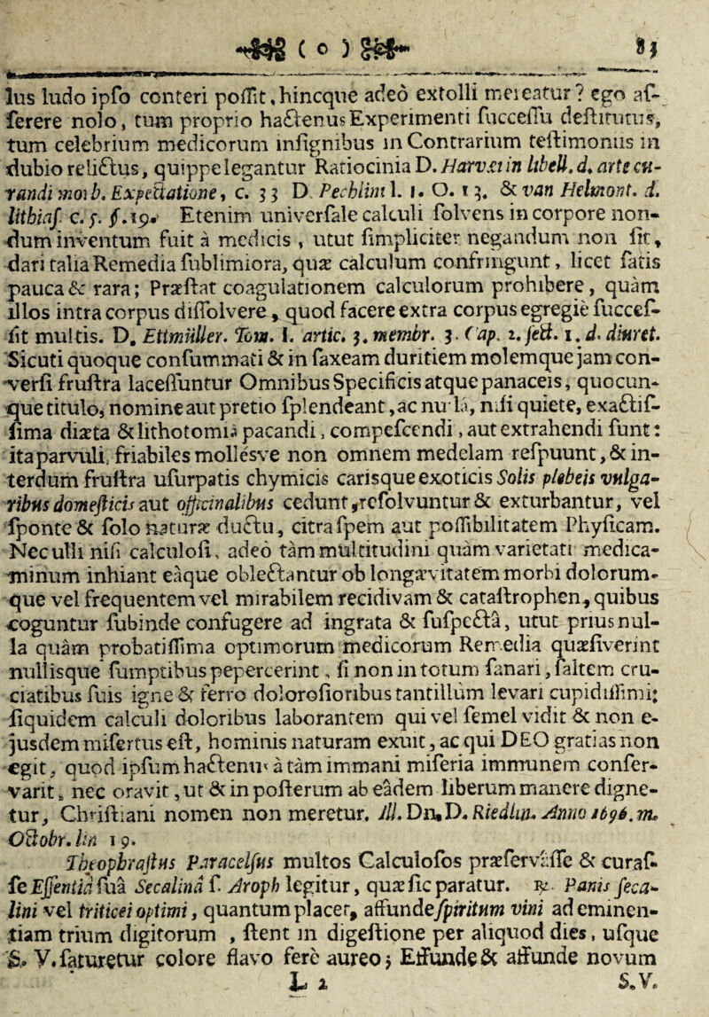 -43*2 ( o ) £&*• In —tmemmi i-* ■ *T' ' —------- lus ludo ipfo conteri poilit.hincque adeo extolli meieatur? ego af~ ferere nolo* tum proprio ha£benusExperimenti fucceiTu defbitutus, tum celebrium medicorum infignibus in Contrarium teibimonus in dubio reliftus, quippe legantur Ratiocinia D. Harv.it in Itbell. d. arte cu¬ randi moib, E xp illatione, c. % 3 D Pechiini 1. 1. 0.15. & van Helmont. d. litbiaf c, p f.19* Etenim univerfale calculi folvens in corpore non¬ dum inventum fuit a medicis » utut (impliciter negandum non iit» dari talia Remedia fublimiora, quas calculum confringunt, licet fatis pauca&rrara; Praeibat coagulationem calculorum prohibere, quam illos intra corpus diiTolvere * quod facere extra corpus egregie fuccef- iit multis. D. Ettmiiller. Tom. I. artic. i.membr* 3- <aP feti» i.d* diaret. Sicuti quoque confummati & in faxeam duritiem molemque jam con- verfifruftra laceffuntur Omnibus Specificis atque panaceis, quocun¬ que titulo, nomineaut pretio fplendeant ,ac nula, nifi quiete, exa£bif- fima diaeta &lithotomu pacandi, compefcendi, aut extrahendi funt: itaparvuli. friabiles mollesve non omnem medelam refpuunt, & in- terdum fruibra ufurpatis chymicis carisque exoticis Solis plebeis vulga¬ ribus domefticisaut ojpcindibfis cedunt,refolvuntur & exturbantur, vel fponte8c folo naturae du£bu , citra fpem aut poflibilitatem Phylleam. Nec ulli nifi calculofi, adeo tam multitudini quam varietati medica¬ minum inhiant eaque oblefhnturob longaevitatem morbi dolorum¬ que vel frequentem vel mirabilem recidivam & cataibrophen* quibus coguntur fubinde confugere ad ingrata & fufpe£ba, utut prius nul¬ la quam probati (lima optimorum medicorum Remedia quadiverint nullisque fumptibus pepercerint, fi non in totum fanari, faltem cru¬ ciatibus fuis igne 6t ferro dolorofionbus tantillum levari cupidiilimi; fiquidem calculi doloribus laborantem qui vel femel vidit & non e- jusdem mifertus eib, hominis naturam exuit , ac qui D EO gratias non egit. quod ipfumhaftenm a tam immani miferia immunem confer- varit a nec oravit, ut Sc in polberum ab eadem liberum manere digne¬ tur, Chrifbiani nomen non meretur. ifi.Dn.D- Riedlw* Anno 1 b96. Oftobr. Un 19. TbeopbraJlHs Paracelfits inultos Calculofos praefervalTe & curat feEffiniiafua Secalind f Aroph legitur, quae fic paratur. fy. Panis feca- lini vel triticei optimi, quantum placer, affundefpiritnm vini ad eminen¬ tiam trium digitorum , Ibent 111 digeftione per aliquod dies, ufque y.faturetur colore flavo fere aureo j Effunde & affunde novum h x S.V.