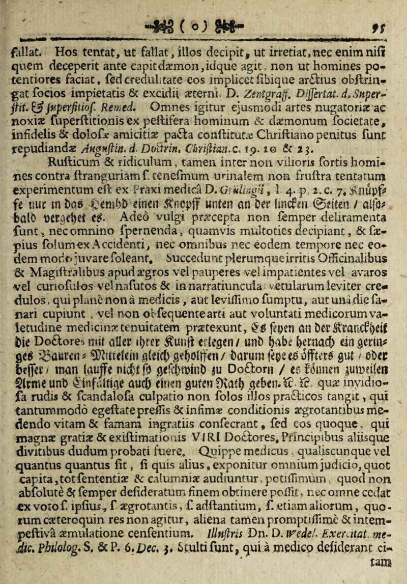 •» a» 9f 44S ( °j Wf fallat. Hos tentat, ut fallat /illos decipit, ut irretiat,nee enim nili quem deceperit ante capit daemon, idque agit , non ut homines po¬ tent io res faciat, ftd credulitate eos itnpiieecfibique arflrius obftrin- gat focios impietatis & exodii sterni, D. Zentgrajf. Dijjertai. d, Stiper~ ffit. & Jnperfiiiofi Remcd. Omnes igitur ejusmodi artes nugato natae noxiae fuperftitionis ex peltifera hominum 6c daemonum focietate, infidelis 6t dolof* amicitis pafta conllituta; Chriftiano penitus funC repudiandae Angnfiin. d. Doitrin, Chrifitanx, rp. zq & *.?• Rufticum & ridiculum, tamen inter non vilioris fortis homi¬ nes contra ftranguriamf, tenefmum unnalem non frullra tentatum experimentum eii ex Praxi medica D. GruUngi, 1 4. p 2. c. 7« £nupfc fe uur tn boa ftembD dneu «nten an°0er hncfen ©dten / al|o^ fcalD ber^et Adeo vulgi praecepta non femper deliramenta funt, nec omnino fpernenda, quamvis multoties decipiant, &fa> pius folumex Accidenti, nec omnibus nec eodem tempore nec eo¬ dem modo juvare foleant* Succedunt plerumque irritis Officinalibus 6t Magdtralibus apud aegros vel pauperes vel impatientes vel avaros •vel cunofulos vel nafutos 6t in narratiuncula v etularum leviter ere* dulos, qui plane non a medicis, aut leviilimo fumptu, aut unidie fa¬ nari cupiunt > vel non obfequeme arti aut voluntati medicorum va¬ letudine medicina tenuitatem praetexunt, fepen an Derfirancf^eif bie Do&ore* nrit aller il>rer etkgcn / unb babe bema$ mgern* gtti %}awn * Wluteim gleicfy gtfyoltftn / Davum fepe es ofFtera $ut t cbec beffec / mati l.auJFe titc^f fo geftDminb ju Do£fcom / es Jouneri juroeifeB $lvme unb fitafatffge aud) tmm pfen fKatb &e&cn»& ffi. quis mvidio- fa rudis & fcandaiofa culpatio non folos illos prafticos tangit, qui tantummodo egeftatepreflis 5c infima; conditionis argrotantibus me¬ dendo vitam & famam ingratiis confecrant, fed eos quoque, qui magnae gratiae & exiftimationis V/RI Dottores, Principibus aliisque divitibus dudum probati fuere. Quippe medicus qualiscunque vel quantus quantus fit, fi quis alius, exponitur omnium judicio, quot capita, tot fententiae &c calumniae audiuntur, potifiimumt quod non abfolute St femper defideratum finem obtinere pofiit * nec omne cedat ex voto £ lpfius^ f aegrotantis, £ adftantium, £ etiam aliorum, quo - rum caetercquin res non agitur, aliena tamen prompti flime & intem- peftiva aemulatione cenfentium. Illnftris Dn. D. wedtL Exercitat,me- Aic.Pbiiolog.S, &P. 6,Dec, p 6;tultifunt? qui a medico defiderant ci¬ tam