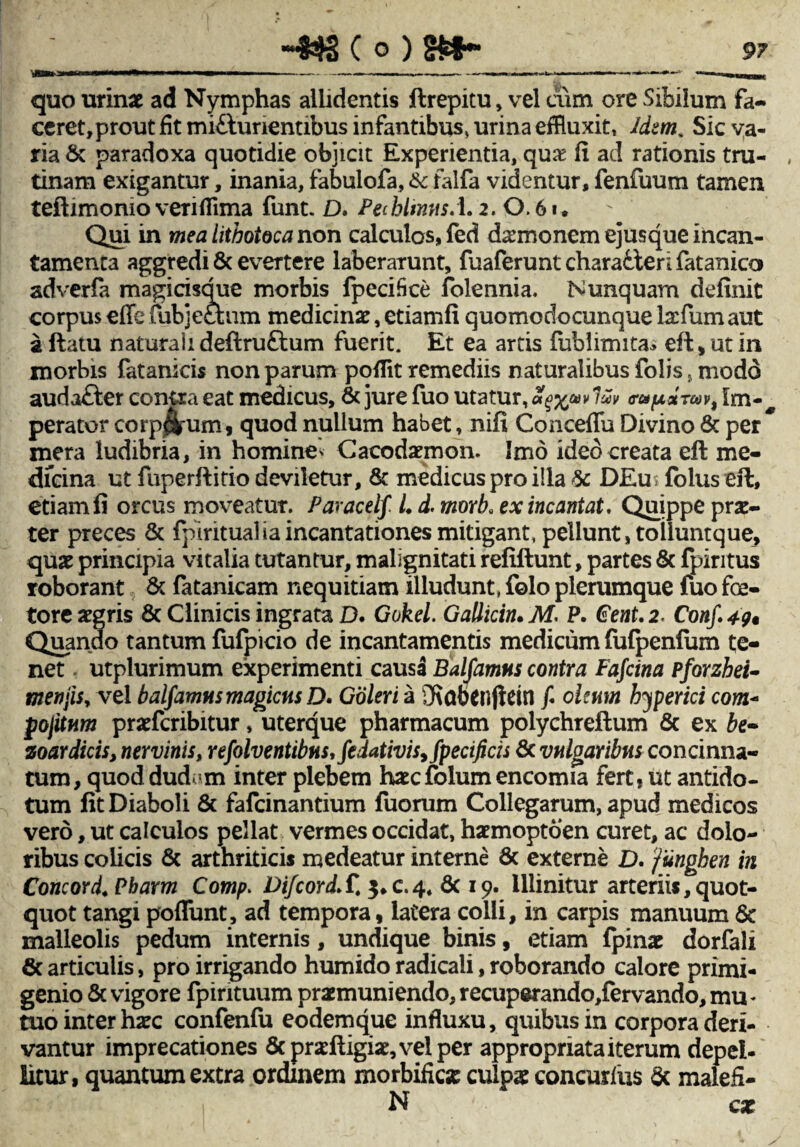 9T ■■■*« »« — ■■■■■I.» --- -- quo urinae ad Nymphas allidentis ftrepitu, vel cum ore Sibilum fa¬ ceret, prout fit mifturientibus infantibus, urina effluxit, Idem. Sic va¬ ria & paradoxa quotidie objicit Experientia, qua? fi ad rationis tru- , tinam exigantur, inania, fabulofa, & falfa videntur, fenfuum tamen teftimonio verifiima funt. D, PecbltmisA.2. 0.6». Qui in mea lithotoca non calculos, fed d^monem ejusque incan¬ tamenta aggredi & evertere laberarunt, fuaferuntcharailerifatanico adverfa magicisque morbis fpecifice folennia. Nunquam definit corpus efle fubjethim medicinae, etiamfi quomodocunque lacfum aut a flatu naturali deftruftum fuerit. Et ea artis fublimita* eft, ut in morbis fatanicis non parum poffit remediis naturalibus folis, modo audafter conixa eat medicus, & jure fuo utatur, Sqxpv l£v ffUfxdTav, perator corp^um, quod nullum habet, nifi Conceflu Divino & per* mera ludibria, in homine* Cacodxmon. Imo ideo creata eft me¬ diana ut fiiperftitio deviletur, & medicus pro illa & DEu* fblus eft, etiamfi orcus moveatur. Paracelf. L d. morb, ex incantat. Quippe pra:- ter preces & fpirituaHa incantationes mitigant, pellunt, toiiuntque, quae principia vitalia tutantur, malignitati refiftunt, partes & fpintus roborant & fatanicam nequitiam illudunt, folo plerumque fuo fae¬ tore aegris & Clinicis ingrata D. Gokel. Gallicin. M. P. €ent. 2. Conf. 49« Quando tantum fufpicio de incantamentis medicum fufpenfum te¬ net utplurimum experimenti causd Balfamns contra Fafcina pforzbei- menjis, vel balfamns magicus D* Goleri a Sf\abcnjiein f oleum byperici com- pojitum praeferibitur, uterque pharmacum polychreftum & ex be- zoardicis, nervinis, refolventibus,fedativis,fpecificis& vulgaribus concinna¬ tum, quoddudrm inter plebem haecfolum encomia fert, ut antido¬ tum fit Diaboli & fafeinantium fuorum Collegarum, apud medicos vero, ut calculos pellat vermes occidat, haemoptoen curet, ac dolo¬ ribus colicis & arthriticis medeatur interne 8c externe D. funghen in Concord. Pbarm Comp. DifcordS. 3.0.4* 6c 19. illinitur arteriis, quot¬ quot tangi poflunt, ad tempora, latera colli, in carpis manuum 6t malleolis pedum internis, undique binis, etiam fpinae dorfali 6c articulis, pro irrigando humido radicali, roborando calore primi¬ genio & vigore fpintuum praemuniendo, recuperando,fervando, mu « tuo inter haec confenfu eodemque influxu, quibus in corpora deri¬ vantur imprecationes 5cpraeftigiae,velper appropriata iterum depel¬ litur, quantum extra ordinem morbifiese culpae concutitis & malefi- N cae