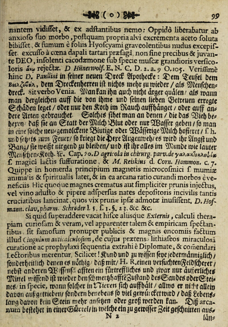 nantem vidiflet, & ex adftantibus nemo: Oppido liberabatur ab anxiofo luo morbo ,poftquam propria alvi excrementa aceto foluta bibifiet, & fumum e foliis rlyofcyami graveolentibus nudus excepif- fet. excuffo a crena dapali tartari praefagl non fine precibus & juvan¬ te DEO, infolenti cacodatmone fub fpeae mufcae grandioris verfico- loris avo rejeffae. D Hiinemolf. E. N. C. D. i.a. $> O.ioy. Veriflime hinc D. Paullini in ftiner neuen '2lpct()«cfe: ®ftn ^eufei bem bka^sa , Dem 35recf en&erren ifl ntc&t? tnef>r ju roieber / al? Sftenfc&en* Drecf. sit verbo Venia. tOianfan if)ti aucb ntc&t drger qualen/ ais maim ntan berglekf>en auff i)ie bon ifcme unb fetnen (ieben ©efreuen erregre ©dxSben leget / ober nur ben &'otb im Diaucfr aupanget / ober avfif an# Dete gebraticftet ©olcfxts fif>et mati an benen / Die ba? 33i«b be# btpcn bafj fit an ©tatt beriDltfcb-Btut ober nurSEBaflfer geben / fo man in rine foicfce neu*gemo(cfene Q3iutige obet '2B(Sjferige5)lilc() bofiecct/ f h. ur.bfc^t» iU’.Ti gcuuv fofriegt bie&epeSiugenreetyeo roirb tbrSingfiunb «8ang/ fte rceigt nirgenb ju blciben/ unb ifl ibralles im Sllunbe rnie lauter Kc. Cap. ? o.D agricola in cbirurg. parv.de y<*A«x7oxAf<j,/* £ magica laftis fuffuratione, & M. Reiikius d. Corn. Hammon, c. 7. Quippe in homerda principium magnetis microcofmici f mumia: anima1 is & fpiritualis latet, & in ea arcana ratio curandi morbos e ve¬ neficiis Hic quoque magnes crematus aut fimpiiciter prunis inje£tus, vel vino adulto & pipere adfperfus nates depofitoris incivilis tantis cruciatibus lancinat, quos vix pruna: ipfae admotae inufiflent, D.Hof- mann. dav.vharm. Schroder 1.1. C1. §. t& c. 8cc, Si quid fuperaddere vacat hifce aliisque Externis, calculi thera¬ piam curiofam & veram, vel apparenter talem & empiricam fpeftan- tibus fit famofum pronuper publicis & magnis encomiis fa£tum illud Cingulum anticalculofitm, de cujus praetens^ lithiafeos miraculosa curatione ac prophylaxi fequentia extrahi e Diplomate, Sc comendari Leftoribus merentur. Scilicet !$unbunb ju tbiffen fepe iebermdnniglicf) / fonterbeuhd) tenent?notbig/ tnfmir/H. R,einenbetfucbtenJelbfctKrer/ nebft anberenOldfftngl afftenein furtrepcbes unb jfnar nut auferlpeg Citiei mtjfcnb ifl rcieber benfcbmet&b<#e3tJ|)cinb be?@anbe?ober@tet» ne?/ in fpecie, roann folcfia' in t7teren fiet» ouffbalt / allmo er ni11 allein babon aufgttrkben/ fcnCttn benefceiie fo bkl gemui cfctttnrb / ba§ geben?# larg babon fein ©tein mebt (infefcen ober grofi merben fan. £)i§ arca¬ num beitebet in mn<B5vtdi in mddje ein ju gemiffer 3eit gefcbmtten aug* N * - (An*
