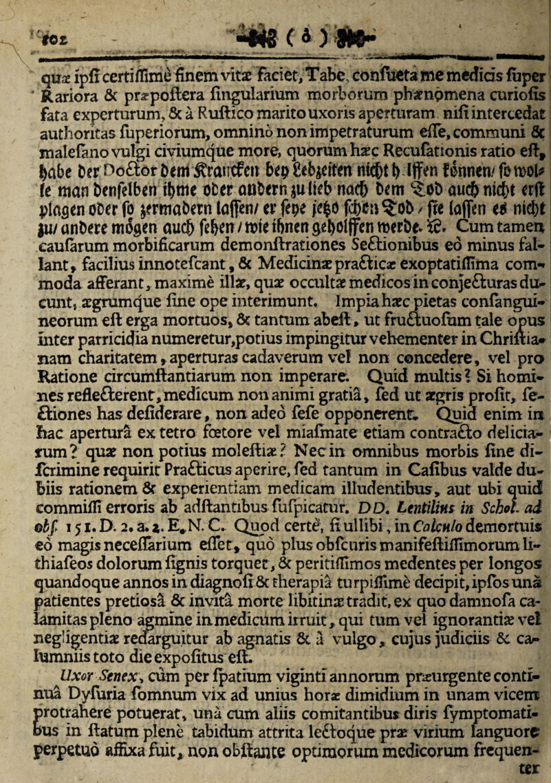 tot c 4) »5- qux ipfi certiflime finem vitse faciet, Tabe, confueta me medids fuper Rariora & pr^poftera fingularium morborum phaenomena curiofis fata experturum, & a Ruftico marito uxoris aperturam mfi intercedat authoritas fuperiorum, omnino non impetraturum effe, communi 8c malefano vulgi civiumque more, quorum hax Recufationis ratio eflf babe DerDoaorbem ^raucfen bep fiebjeitett nid&t I) Iffen filnnen/ fo mU k nian benfelben tbme ofcer aubernjulieb nacb t)cm c£o& aucbnierft plagen ot>er fo jermatwn lajfen/ tv fepe je$o fd)tii %ob / ffe (a (fen ntd)t ju/ anbere mogen aucb fd>ett / tt>te ibnert geboljfen merbe. Cum tamen eaufarum morbificarum demonflrationes Seftionibus eo minus fal¬ lant» faciliusinnotefcant,& Medicina?prafticasexoptatiflima com- moda afferant, maxime illa?, qua? occulta? medicos in conje&uras du¬ cunt s aegrumque fine ope interimunt. Impiaha?c pietas confangui- neorum efl erga mortuos» & tantum abefl» ut fruftuofum tale opus inter parricidia numeretur,potius impingitur vehementer in Chrifiia* nam charitatem» aperturas cadaverum ve! non concedere, vel pro Ratione circumflandarum non imperare. Quid multis? Si homi¬ nes reflefterent,medicum non animi gratia, fed ut aegris profit, fe- ftiones has defiderare, non adeo fefe opponerent Quid enim ia hac apertura ex tetro foetore vel miafmate etiam contrafto delicia¬ rum? qua? non potius molefliae? Nec in omnibus morbis fine di- ferimine requirit Prafticus aperire, fed tantum in Cafibus valde du¬ biis rationem & experientiam medicam illudentibus, aut ubi quid commifii erroris ab adflantibus fufpicatur. DO. Lentilim in Schoh ad ob f 151. D. 2. a. i. E*N. C. Quod cert$, fi ullibi, in Calculo demortuis eo magis neceflarium eflet» quo plusobfcurismanifeftiffimorumli- thiafeos dolorum fignis torquet, 6t peritifllmcs medentes per longos quandoque annos in diagnofi 8e therapia turpifilme decipit, ipfosuna patientes pretiosa & invita morte libitinx tradit, ex quo damnofa ca¬ lamitas pleno agmine in medicum irruit, qui tum vel ignorantis vel negiigentia? redarguitur ab agnatis & a vulgo , cujus judiciis 8c ca^ lummistoto dieexpofitus efi. Uxor Senex, cum per fpatium viginti annorum pr&urgente conti¬ nua Dyfuria fomnum vix ad unius horae dimidium in unam vicem protrahere potuerat, una cum aliis comitantibus diris fymptomati- bus in flatum plene tabidum attrita le£toque prae virium languore perpetuo affixa fuit, non obfiante optimorum medicorum frequen-