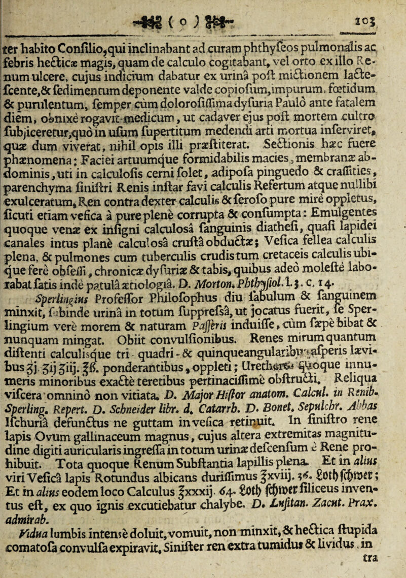 Iter habito Confilio,qui inclinabant ad curam phthyfeos pulmonalis ac febris hefticae magis, quam de calculo cogitabant, vel orto exilio Re¬ num ulcere, cujus indicium dabatur ex urina pofl mi£tionem la£te- fcente,& fedimencum deponente valde copi ofum, impurum. fcetidum & purulentum, femper cum dolorofiflimadyfuria Paulo ante fatalem diem, obmxerogavit medicum, ut cadaver ejus pofl mortem cultro fubjiceretur,quo in ufum fiupertitum medendi arti mortua inferviret* quas dum vi verat, nihil opis illi prasftiterat. Se£tionis hxc tuere phaenomena; Faciei artuumque formidabilis macies,membranas ab¬ dominis, uti in calculofis cerni folet, adipofa pinguedo & craffities, parenchyma finiflri Renis inflar favi calculis Refertum atque nullibi exulceratum, Ren contra dexter calculis <Sc ferofo pure mire oppictus, ficuti etiam vefica a pure plene corrupta & confiimpta: Emulgentes quoque venas ex infigni calculosa languinis diathefi, quafi lapidei canales intus plane calculosa crufta obdu&as; Vefica fellea calculis plena, 6c pulmones cum tuberculis crudistum cretaceis calculis ubi¬ que fere obfeifi, chronicas dyfurias & tabis, quibus adeo molefte labo¬ rabat fatis inde patula aetiologiae D. Morton. Pbtbijiol. 1. $. c, 14. Sperlingins ProfefTor Philofbphus diu labulum 6c fanguinem minxit, fufeinde urina m totum fupprefsa,ut jocatus fuerit, fe Sper- lingium vere morem & naturam P affe r is induifle, cum faspe bibat <5c nunquam mingat. Obiit convulfionibus. Renes mirum quantum diftenti calculisque tri quadri~8c quinqueangularibu'^fperislasvi- husgj.jij jiij. ^ ponderantibus, oppleti; Urethsitk quoque innu¬ meris minoribus exafte teretibus pertinaciffime obftrucn, Reliqua vifcera*omnino non vitiata, D. Major Hiflor anatom, Caleni, in Rtnib* Sperlinp. Repert. D. Scbneider libr. d< Catarrb. D• Bonet♦ Sepulcbr. A^as Ifchuna defunfhis ne guttam in vefica retinuit, ln finiftro rene lapis Ovum gallinaceum magnus, cujus altera extremitas magnitu¬ dine digiti auricularis ingreffa in totum urinas defcenfum c Rene pro¬ hibuit. Tota quoque Renum Subftantia lapillis plena. Et in alius viri Vefica lapis Rotundus albicans duriflimus ^xviij, $6. ; Et in altus eodem loco Calculus f xxxij. 64- £0tl> filiceus inven¬ tus eft, ex quo ignis excutiebatur chalybe. £)• Lnffitan. Zacnt. Prax. admirab.  , ^ „ Vidua lumbis intense doluit,vomuit, non minxit, hectica jtupida comatofa convulfa expiravit, Sinifter ren extra tumidus 5c lividus, m * tn
