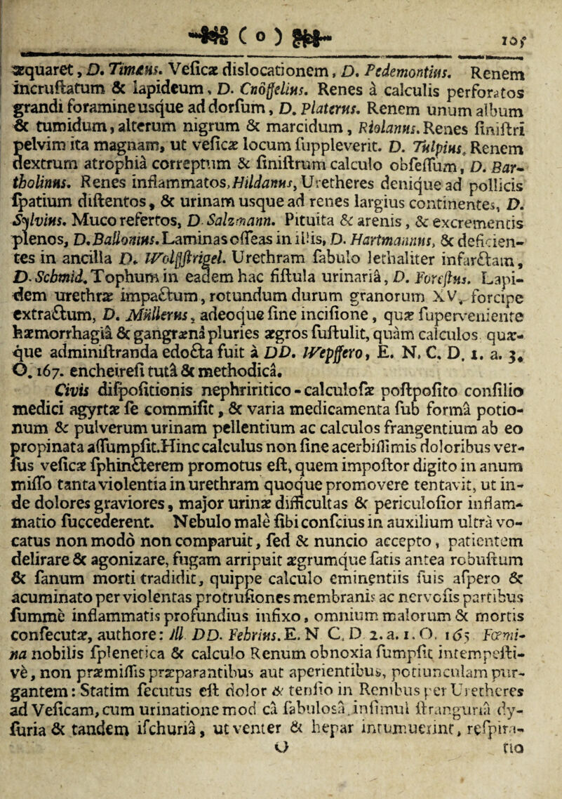 ~fc§ c °) m~ io; aequaret, D. Tinum. Veficx dislocationem, D. Pcdemontm. Renem incrufiatum & lapideum, D. Cno fidius. Renes a calculis perforatos grandi foramine usque addorfum, D. Platcrns. Renem unum album tumidum,alterum nigrum & marcidum, Riolanns.Renes finiftri Selvim ita magnam, ut veficat locum fuppleverit. D. Tulpius Renem extrum atrophia correptum & finiftrum calculo obfeflum, D. Bar¬ tholinus. Renes inflammatos, Hildamtsy Uretheres denique ad pollicis Ratium diftentos, & urinam usque ad renes largius continentes, D. Sylvius. Muco refertos, D Salzmann. Pituita & arenis, &c excrementis plenos, D.Ballamus. Laminas ofTeas iniUis, D. Hartmannm> 8c deficien¬ tes in ancilla XX IFolfiftrigel. Urethram fabulo lethaliter infarftam, D Scbmid.Tophum in eadem hac fiftula urinaria, D. Foreftus. Lapi¬ dem urethrae impa&um, rotundum durum granorum XV, forcipe extra&um, D. MUlierus* adeoque fine mcifione, qua? fuperveniente haemorrhagia Sc gangraena pluries aegros fuftulit, quam calculos qua> que adminiflranda edo&a fuit a DD. IVepffero, E. N, C, D. i. a. 3« 0.167. encheirefi tut& 8c methodica. Civis difpofitionis nephriritico - calculofz poftpofito confilio medici agyrtae fe commifit, & varia medicamenta fub forma potio¬ num fk pulverum urinam pellentium ac calculos frangentium ab eo propinata a(Tumpfit.Hinc calculus non fine acerbiffimis doloribus ver- fus veficae fphinfterem promotus eft, quem impoflor digito in anum miffo tanta violentia in urethram quoque promovere tentavit, ut in¬ de dolores graviores, major urinae difficultas 8c periculofior inflam¬ matio fuccederent. Nebulo male libi confcius in auxilium ultra vo¬ catus non modo non comparuit, fed & nuncio accepto, patientem delirare & agonizare, fugam arripuit srgrumque fatis antea rcbuftum 8t fanum morti tradidit, quippe calculo eminentiis fuis afpero 6c acuminato per violentas protrufiones membranis ac nervcns part ibus fumme inflammatis profundius infixo, omnium malorum & mortis confecutap, authore: Jll DD. Fehrius. E, N C, D 2. a. 1.0. 1 <55 Femi¬ na nobilis fplenetica & calculo Renum obnoxia fumpfit intempefii- ve, non praemiflis praeparantibus aut aperientibus, potiunculam pur~ gantem: Statim fecutus eft dolor 6: tenlio in Renibus per Uretheres ad Veficam,cum urinationemod ca fabulosa, in fi mu 1 firangima dy« furia & tandem ifchuna, ut venter & hepar intumuerint, refipira- O fio