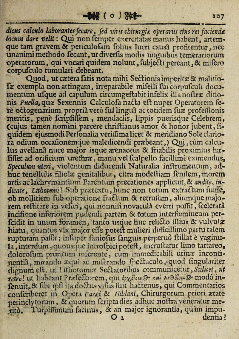 dictis calculo laborantes fecare, fed viris cbirurpi£ operariis ejus rei facienda locum dare velit: Qui non femper exercitatas manus habent, artem¬ que tam gravem & periculofam folius lucri causa profitentur, nec unanimi methodo fecant,utdiverfis modis unguibus temerariorum operatorum, qui vocari quidem nolunt, fubje&i pereant, 8c mifero corpufculo tumulari debeant. Quod, ut extera fatis nota mihi Se&ionis Imperitae & malitio- fx exempla non attingam, irreparabile mifelli fui corpufcuii docu¬ mentum ufque ad capulum circumgeftabit infelix illanoftrx ditio¬ nis Puella, quae Sexennis Calculofa na£fca eft nuper Operatorem fe¬ te o&ogenarium, propria vero fua lingua ac totidem fux profeiTionis meritis, pene fcripfiflem , mendaciis, lippis puerisque Celebrem, (cujus tamen nomini parcere chriftianus amor. 8c honor jubent, fi- quidem ejusmodi Perfonalia veriflima licet 8c meridiano Sole clario¬ ra odium occafionemque maledicendi prxbeant,) Qui,cum calcu¬ lus avellana nuce major isque arenaceus & friabilis proximius hx- fiflet ad orificium urethrx, manu velfcalpello facillime eximendus. Speculum uteri, violentum diducendi Naturalia inftrumentum, ad¬ huc tenellulis filiolx genitalibus, citra modeftiam fenilem,morem artis ac lachrymantium Parentum precationes applicuit, & audite, /«- dicate, Lithoimil Sub prxtextu, hunc non totum extraQum fuilfe, ob moljitiem fub operatione fra£ium Sc retrufum, aliumque majo¬ rem reftitare in vcuca, qui nenniii novacula everri poffit, fcelerata incifione inferiorem pudendi partem & totum interfemineum per- fcidit in unum foramen, tanto usque huc reli&o illius & vulvufx hiatu, quantus vix major effe poteft mulieri difficillimo partu talem rupturam paffx; infuper faniolus fanguis perpetuo ftillat e vaginu¬ la , interdum * quousque introfpici poteft, incruftatur limo tartareo, dolorofum pruritum inferente, cum immedicabili urinx inconti¬ nentia, mirando x que ac miferando fpeflaculo /quod fmgulariter dignum eft, ut Litho.romix Seffatoribus communicetur. Scilicet * nt retroi ut habeant Pnffe£lorem,qui *<*) modo in- fenuit, 8c fibi ipfi ita doftus vifusfuit haftenus, qui Commentarios conferiberet in Opera Par£i & Hildani, Chirurgorum priori xtate perinclytorum, Sc quorum feripta dies adhuc noftra veneratur me¬ rito. 'Turpifiimum facinus, & an major ignorantia, quam impu- O 1 dentia?