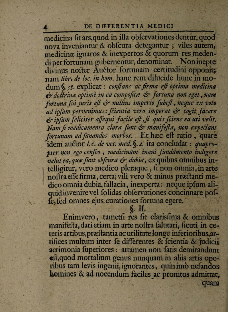 DE DIFFERENTIA MEDICI \ medicina fit ars,quod in illa oblervationes dentur, quod nova inveniantur & obfcura detegantur ; viles, autem, medicinae ignaros & inexpertos & quorum res meden¬ di per fortunam gubernentur, denominat. , Non inepte divinus noder AuClor fortunam certitudini opponit; nam libr. de loc. in hom. hanc rem dilucide hunc in mo¬ dum §./£• explicat: conflans ac firma efl optima medicina xfldodlrina optime in ea compofita efl fortuna non eget, nam fortuna fui juris efl fl nullius imperio fubefl, neque ex voto ad ipfam pervenimus: Jcientia vero imperat efl cogit facere flipfam feliciter ajfequi facile efl,fi quis fidens ea uti velit. Nam fi medicamenta clara fiunt efl manifefla, non expediant fortunam adfanandos morbos. Et haec efl: ratio , quare idem auctor /. c. de vet. med. §. 2. ita concludat: quapro¬ pter non ego cenfeo, medicinam inani fundamento indigere vehit ea, qua funt obfcura & dubia, ex quibus omnibus in- telligitur, vero medico pleraque , fi non omnia, in arte nodra ede firma, certa; vili vero & minus praedanti me¬ dico omnia dubia, fallacia, inexperta: nequeipfum ali- quidinvenire vel folidas oblervationes concinnare pof- fe,fed omnes ejus curationes fortuna egere. §. II. Enimvero, tametfi res fit clarisfima & omnibus manifefla, dari etiam in arte noftra falutari, ficuti in ce¬ teris artibus,praedantia ac utilitate longe inferioribus,ar¬ tifices multum inter fe differentes & fcientia & judicii acrimonia fuperiores : attamen non fatis demirandum efl,quod mortalium genus nunquam in aliis artis ope¬ ribus tam levis ingenii, ignorantes, quin imo nefandos homines & ad nocendum faciles ac promtos admittat, quam