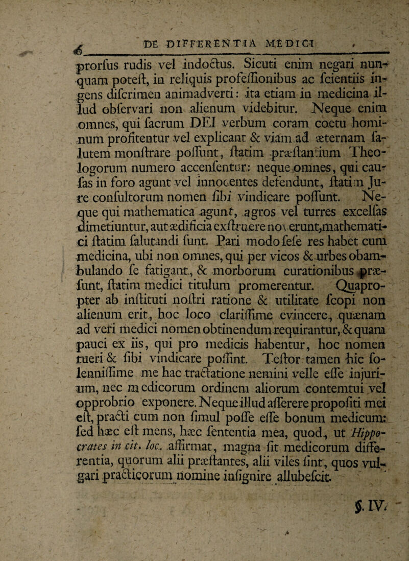 -/ , DE DIFFERENTIA MEDICI , prorfus rudis vel indoctus. Sicuti enim negari nun¬ quam poteft, in reliquis profeilionibus ac fcientiis in¬ gens difcriraen animadverti: ita etiam in medicina il¬ lud obfervari non alienum videbitur. Neque enim omnes, qui facrum DEI verbum coram coetu homi¬ num profitentur vel explicant & viam ad sternam fa- lutem monftrare poliunt, flarim prsftanrium Theo¬ logorum numero acccnfcntur: neque omnes, qui cau- fas in foro agunt vel innocentes defendunt, flati m Ju¬ re contuitorum nomen fibi vindicare poliunt. Ne¬ que qui mathematica agunt, agros vel turres excelfas dimetiuntur, aut aedificia exflruere noverunt,mathemati¬ ci flarim falutandi funt Pari modo fefe res habet cum medicina, ubi non omnes, qui per vicos & urbes obam¬ bulando fe fatigant, & morborum curationibus prae¬ furit, flarim medici titulum promerentur. Quapro¬ pter ab intlituti nollri ratione & utilitate fcopi non alienum erit, hoc loco clariffime evincere, quaenam ad veri medici nomen obtinendum requirantur,& quam pauci ex iis, qui pro medicis habentur, hoc nomen tueri & libi vindicare poffint. Teflor tamen hic fo- lennillime me hac tractatione nemini velle efle injuri- um, nec m edicorum ordinem aliorum contemtui vel opprobrio exponere. Nequeillud aflerere propofiti mei etl, praeli cum non fimul pofle elfe bonum medicum: fed haec etl mens, haec fententia mea, quod, ut Hippo¬ crates in cit. loc:. affirmat, magna fit medicorum diffe¬ rentia, quorum alii proflantes, alii viles fint, quos vul¬ gari prafiticorum nomine infignire allubefcit. - 'J’ . $.IV.