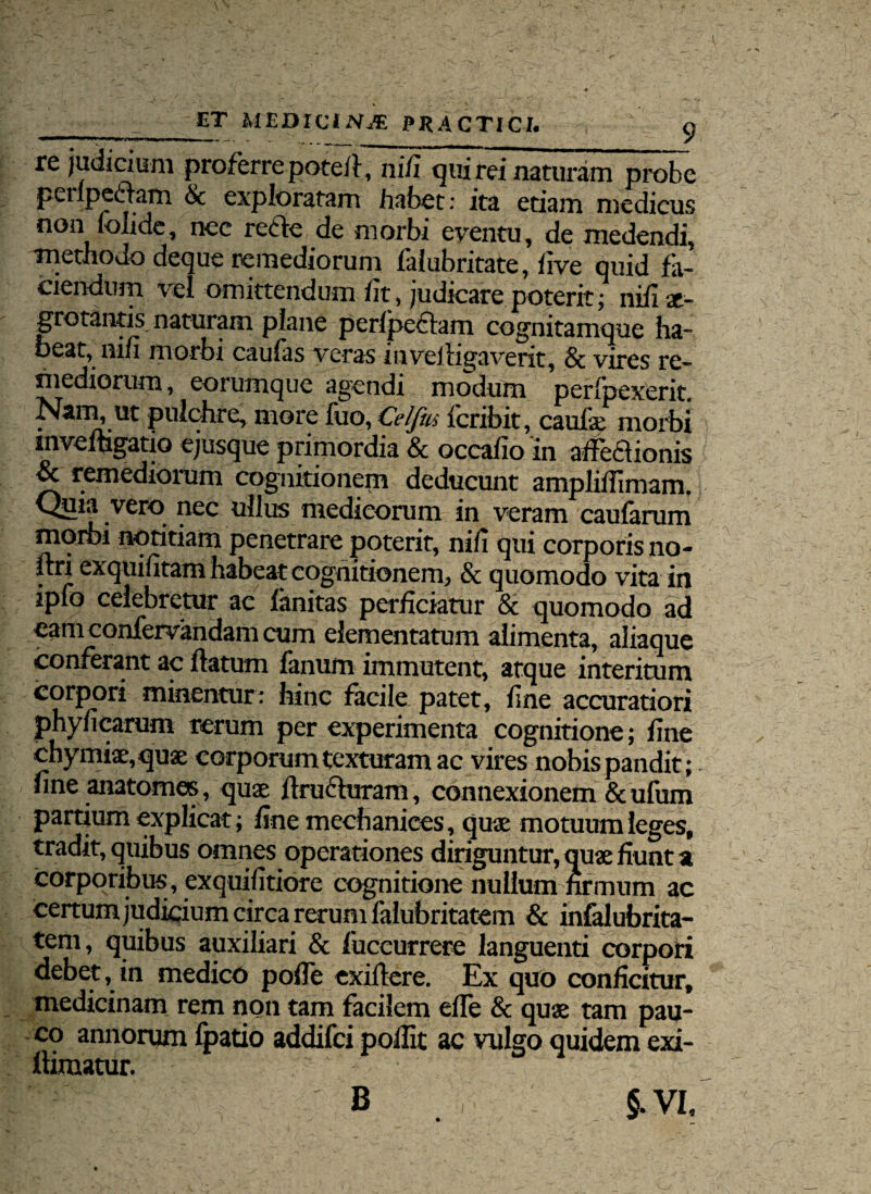 • • ET MEDICINJE PRACTICI.  a re judicium proferre poteil, ni/i qui rei naturam probe pcrlpellam 6c exploratam habet: ita etiam medicus non fohde, nec rccfe de morbi eventu, de medendi, methodo deque remediorum falubritate, live quid fa¬ ciendum vel omittendum iit, judicare poterit; niiise- grotantis naturam plane perlpeclam cognitamque ha” beat, nifi morbi caulas veras invelligaverit, & vires re¬ mediorum , eorumque agendi modum perfpexerit. Nam, ut pulchre, more fuo, Celjhs feribit, caufe morbi mvemgatio ejusque primordia & occafio in affeflionis & remediorum cognitionem deducunt ampliilimam. Quia vero nec ullus medicorum in veram caularum morbi notitiam penetrare poterit, nili qui corporis no- itri exquifitam habeat cognitionem, & quomodo vita in ipfo celebretur ac limitas perficiatur & quomodo ad cam confervandam cum dementatum alimenta, aliaque conferant ac ftatum fanum immutent, atque interitum corpori minentur: hinc facile patet, fine accuratiori phyficarum rerum per experimenta cognitione; fine chymiae,qu3e corporum texturam ac vires nobis pandit ; fine anatomes, quas jlruduram, connexionem &ufum partium explicat; finemechanices, quae motuum leges, tradit, quibus omnes operationes diriguntur, quae fiunt a corporibus, exquifitiore cognitione nullum firmum ac certum judicium circa rerum falubritatem & infalubrita- tem, quibus auxiliari & fuccurrere languenti corpori debet, in medico pofie exifiere. Ex quo conficitur, medicinam rem non tam facilem efle & quae tam pau¬ co annorum (patio addifei pofiit ac vulgo quidem exi- llimatur. §.VI. B