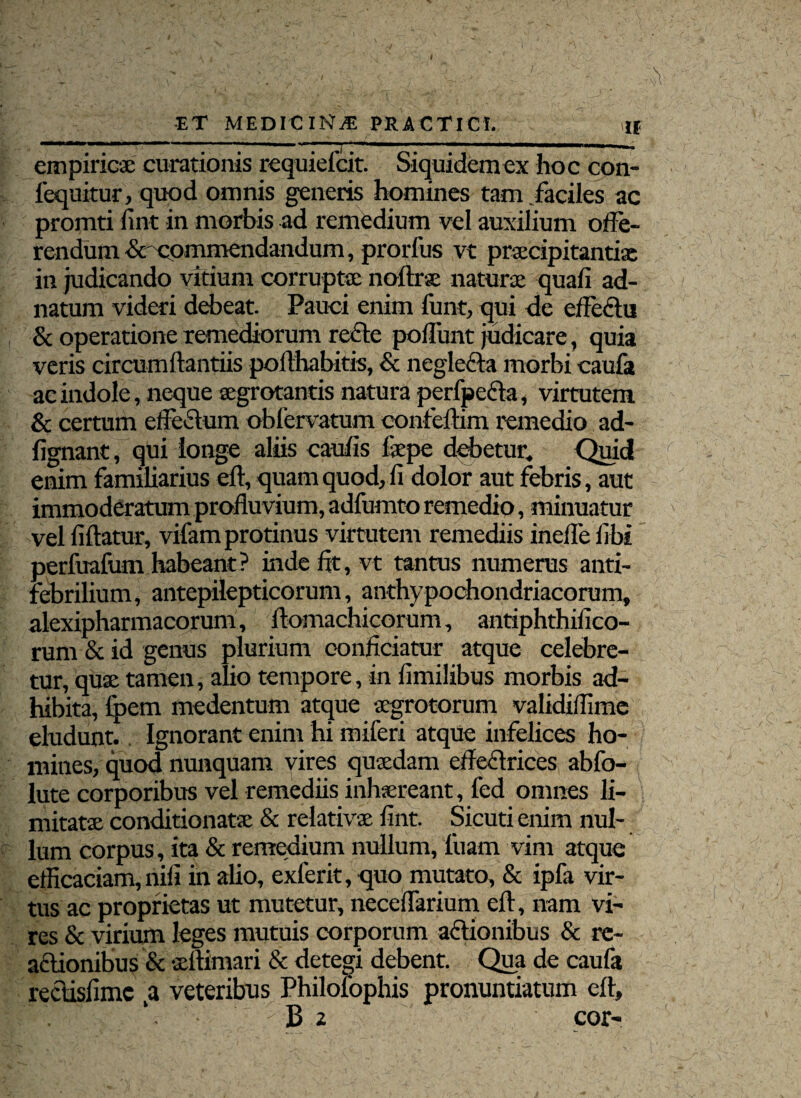 / -ET MEDICINAE PRACTICI. u empiricae curationis requiefcit. Siquidem ex hoc con- fequitur, quod omnis generis homines tam faciles ac promti fint in morbis ad remedium vel auxilium offe¬ rendum & commendandum, prorlus vt praecipitanti® in judicando vitium corruptae noftr® natur® quali ad- natum videri debeat. Pauci enim funt, qui de effectu & operatione remediorum re£te poffunt judicare, quia veris circumftantiis pofthabitis, & negle&a morbi caufa ac indole, neque ®grotantis natura perfpefta, virtutem & certum effeftum oblcrvatum confeftim remedio ad- fignant, qui longe aliis caulis f®pe debetur. Quid enim familiarius eft, quam quod, fi dolor aut febris, aut immoderatum profluvium, adfumto remedio, minuatur vel fiftatur, vifam protinus virtutem remediis ineffe libi perfuafum habeant? inde fit, vt tantus numerus anti- febrilium, antepilepticorum, anthypochondriacorum, alexipharmacorum, ftomachicorum, antiphthifico- rum & id genus plurium conficiatur atque celebre¬ tur, qu® tamen, alio tempore, in fimilibus morbis ad¬ hibita, Ipem medentum atque ®grotorum validiflime eludunt. Ignorant enim hi miferi atque infelices ho¬ mines, quod nunquam vires qu®dam efleffrices abfo- lute corporibus vel remediis inhsreant, fed omnes li¬ mitat® conditionat® & relativ® fint. Sicuti enim nul¬ lum corpus, ita & remedium nullum, luam vim atque efficaciam, nili in alio, exferit, quo mutato, & ipfa vir¬ tus ac proprietas ut mutetur, neceffarium eft, nam vi¬ res & virium leges mutuis corporum aftionibus & re¬ actionibus & ®ftimari & detegi debent. Qua de caufa rectisfimc ,a veteribus Philofophis pronuntiatum eft, B 2 cor-