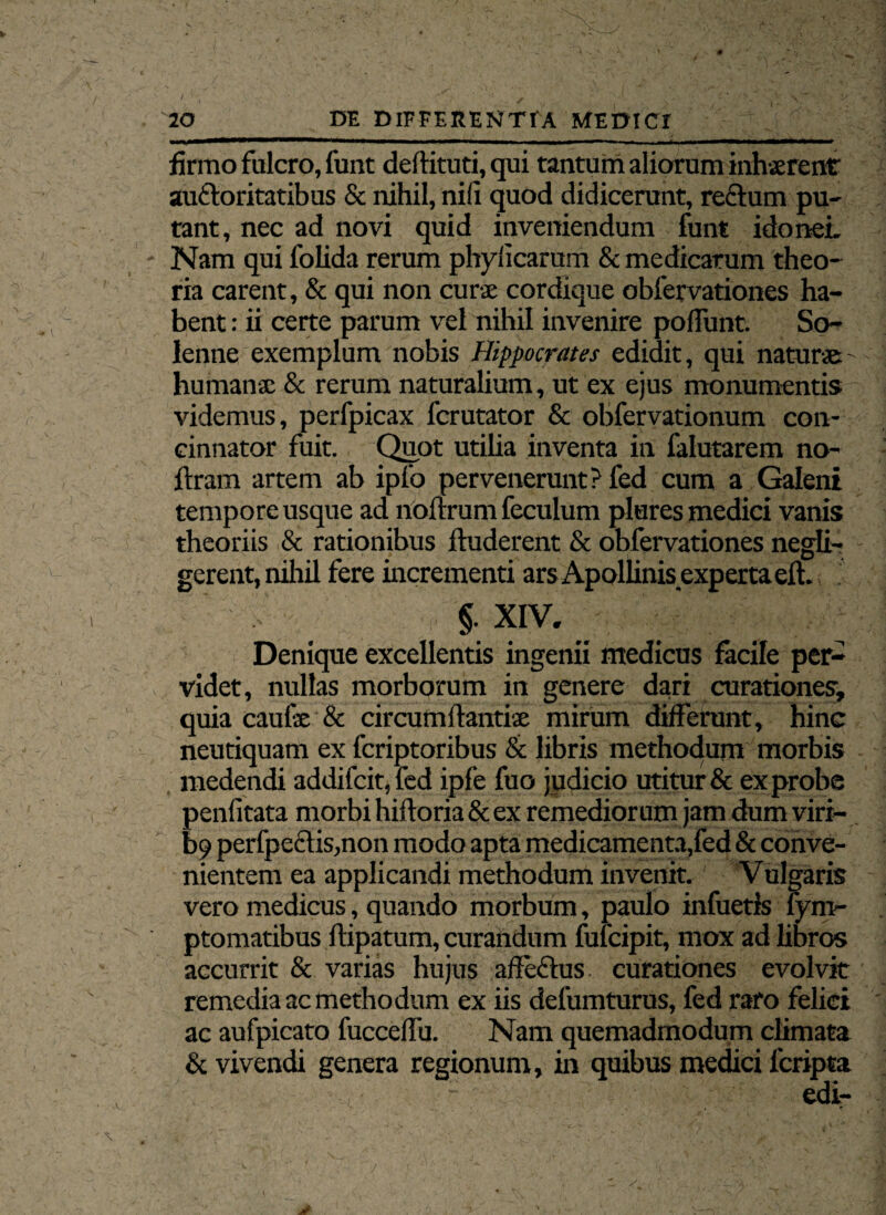 \ 20 DE DIFFERENTIA MEDICI firmo fulcro, funt deftituti, qui tantum aliorum inhaerent auctoritatibus & nihil, nili quod didicerunt, rectum pu¬ tant, nec ad novi quid inveniendum funt idonei. Nam qui folida rerum phylicarum & medicarum theo¬ ria carent, & qui non curse cordique obfervationes ha¬ bent : ii certe parum vel nihil invenire poffunt. So- lenne exemplum nobis Hippocrates edidit, qui naturae humanae & rerum naturalium, ut ex ejus monumentis videmus, perfpicax fcrutator & obfervationum con¬ cinnator fuit. Quot utilia inventa in falutarem no- ftram artem ab iplo pervenerunt? fed cum a Galeni tempore usque ad nollrum feculum piares medici vanis theoriis & rationibus fluderent & obfervationes negli- gerent, nihil fere incrementi ars Apollinis experta eft. §. XIV. Denique excellentis ingenii medicus facile per¬ videt, nullas morborum in genere dari curationes’, quia caufae & circumftantise mirum differunt, hinc neutiquam ex fcriptoribus & libris methodum morbis medendi addifcit,fed ipfe fuo judicio utitur & ex probe penfitata morbi hiftoria& ex remediorum jam dum viri¬ le perfpectis,non modo apta medicamenta,fed & conve¬ nientem ea applicandi methodum invenit. Vulgaris vero medicus, quando morbum, paulo infueris fym- ptomatibus ftipatum, curandum fulcipit, mox ad libros accurrit & varias hujus affeflus curationes evolvit remedia ac methodum ex iis defumturus, fed raro felici ac aufpicato fucceffu. Nam quemadmodum climata & vivendi genera regionum, in quibus medici fcripta