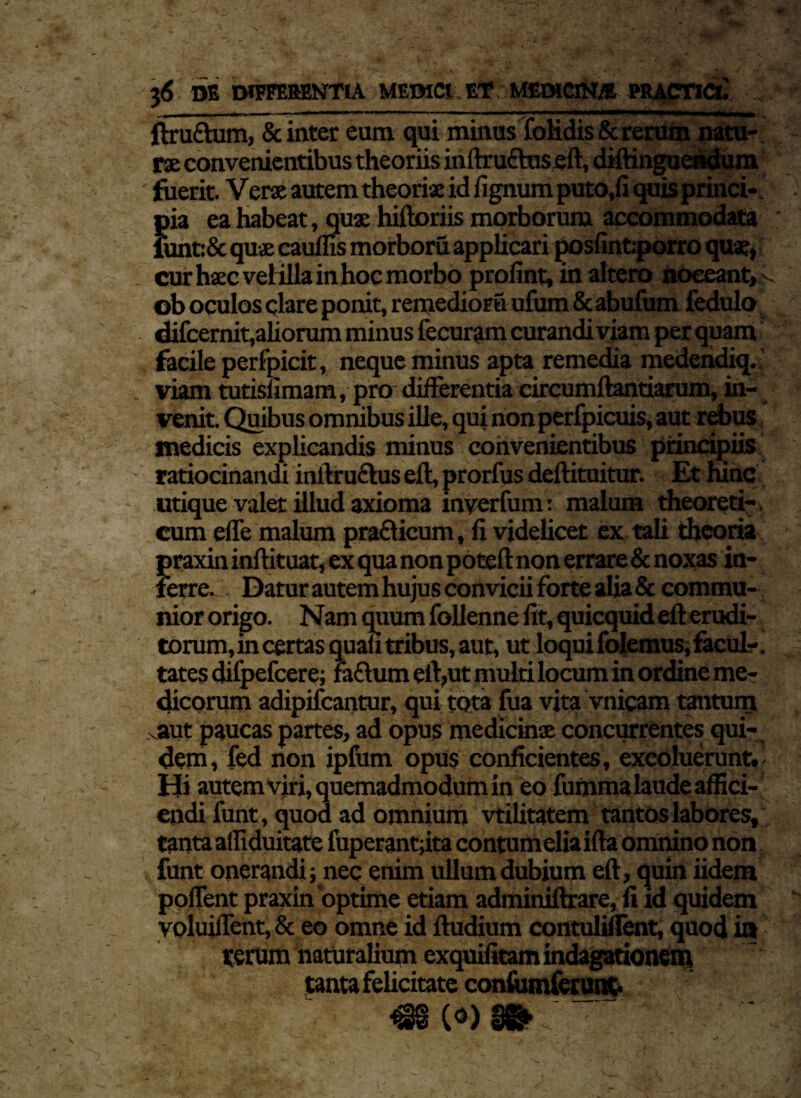 mi — -— 1 ■ — '■ ■«— ■ ■»■■■—•»■■» i ■ — ■ -■ ■■■ ftru&um, & inter eum qui minus foHdis & rerum natu¬ rae convenientibus theoriis inftruftuseft, diftinguendum ■ fuerit. Verae autem theoriae id fignum puto.fi quis princi¬ pia ea habeat, quae hiftoriis morborum accommodata lunt:& quae caulfis morboru applicari posfint.porro quae, cur haec velilla in hoc morbo profint, in altero noceant,f ob oculos clare ponit, remedior» ufum & abufum fedulo difcernit,aliorum minus fecuram curandi viam per quam facile perfpicit, neque minus apta remedia medendiq. viam tutislimam, pro differentia circumflandarum, in¬ venit. Quibus omnibus ille, qui non perfpicuis, aut rebus medicis explicandis minus convenientibus principiis ratiocinandi inftruftus efl, prorfus deftituitur. Et ninc utique valet illud axioma inyerfum: malum theoreti- cum effe malum pra&icum, fi videlicet ex tali theoria praxin inftituat, ex qua non poteft: non errare & noxas in¬ ferre. Datur autem hujus convicii forte alia & commu¬ nior origo. Nam quum follenne fit, quicquid efl: erudi¬ torum, in certas quali tribus, aut, ut loqui folemus, facul-. tates difpefcere; fafhim eil,ut multi locum in ordine me¬ dicorum adipifcantur, qui tota fua vita vnicam tantum > aut paucas partes, ad opus medicinae concurrentes qui¬ dem, fed non ipfum opus conficientes, excoluerunt. Hi autem viri, quemadmodum in eofummalaudeaffici- endi funt, quod ad omnium vtilitatem tantos labores, tanta alfiduitate fuperantfita contumelia ifta omnino non funt onerandi; nec enim ullum dubium efl, quin iidem poffent praxin'optime etiam adminiftrare, fi id quidem yoluiffent, & eo omne id ftudium contuMent, quod ia terum naturalium exquifitam indagationem tanta felicitate conlumferunt.