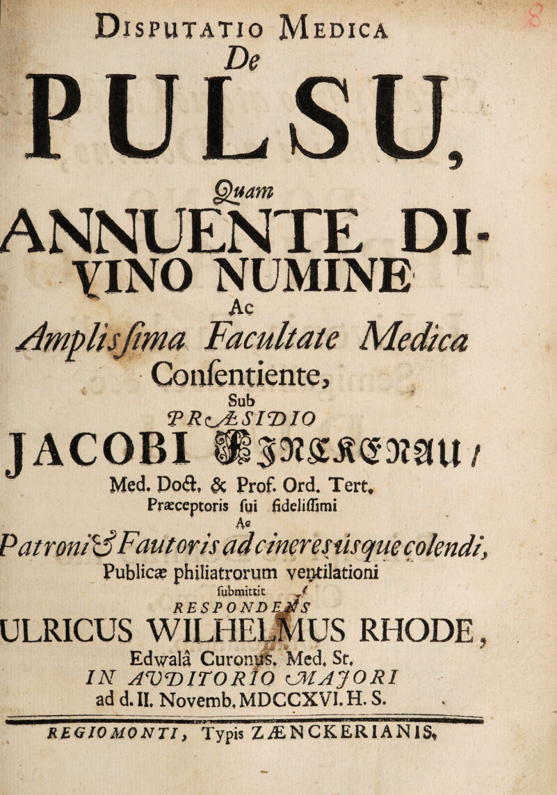 Disputatio Medica PULSU Quam ANNUENTE DI yino numine Ac AmpHsfima Facultate Medica Sub jPRzy&SITyiO TACOBI Med. Do&, 8c Prof. Ord. Tert, Prsceptoris fui fideliflimi Ac Publici philiatrorum ventilationi fubmitrit RESPONDEjtS ULRICUS WILHELMUS RHODE Edwala CuronuS. Med, Sr, IN AWITORIO CMJJOR1 ad d. II. Novemb, MDCCXVI. H. S. REGIOMONTI, Typis ZALNCKERIANIS,