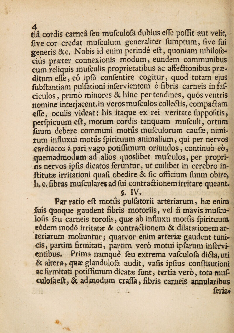 eia cordis carnea feu mufculofa dubius effe poffit aut velit, fivecor credat mufculum generaliter fumptum, fi ve fui generis &c. Nobis id enim perinde eft, quoniam nihilofe- cius pr®ier connexionis modum, eundem communibus cum reliquis mufculis proprietatibus ac affectionibus pro¬ ditum effe, eo ipfo confentire cogitur, quod totam ejus fubftantiam pulfationi infervientem e fibris carneis in faf- ciculos, primo minores & hinc per tendines, quos ventris nomine interjacent, in veros mufculos colleCtis, compaftam effe, oculis videat: his itaque ex rei veritate fuppofitis, perfpicuum eft, motum cordis tanquam mufculi, ortum fuum debere communi motus mufculorum caufo, nimi¬ rum influxui motus fpirituum animalium, qui per nervos cardiacos a pari vago potiflimum oriundos, continuo eb, quemadmodum ad alios quoslibet mufculos, per propri¬ os nervos ipfis dicatos feruntur, ut cuilibet in cerebro in- ftitut® irritationi quafi obedire & fic officium fuum obire, h, e. fibras mufculares ad fui contraftionem irritare queant. §. IV. Par ratio eft motus pulfatorii arteriarum, h® enim fois quoque gaudent fibris motoriis, vel fi mavis mufcu- lofis fcu carneis torofis, qu® ab influxu motus fpirituum e6dem mod6 irritatae & contra&ionem & dilatationem ar¬ teriarum moliuntur 5 quatvor enim arteriae gaudent tuni¬ cis, partim firmitati, partim vero motui ipfarum infervi- entibus. Prima namque feu extrema vafculofa di&a, uti <8c altera, quae glandulofa audit, vafis ipfius conftitutioni ac firmitati potiflimum dicat® funt, tertia vero, tota muf¬ culofa eftj & admodum craffa, fibris carneis annularibus feria»