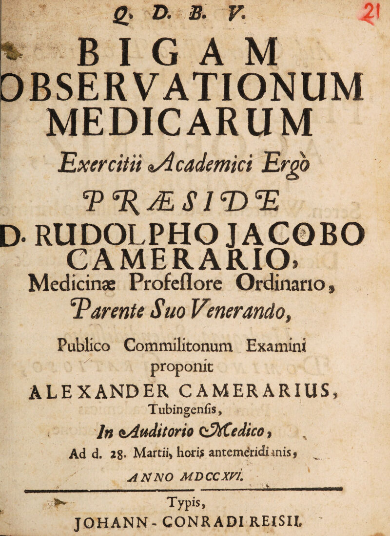 g. d. a. v: 21 * BIGAM MEDICARUM j % . Exercitii *Academici Ergo /ES IT) E D- RUDOLPHO JAC©BO CAMERARIO» Medicinae Profeflore Ordinano, Tarente Suo Venerando, ' ~ ' ':jr~ ^ Publico Commilitonum Examini proponit ALEXANDER CAMERARIUS, Tubingenfis, ln aAuditorie odfttedico, Ad d. 28- Martii, hori* antemdridiinis, ANNO MDCCXVL ■ ___ ‘ ; \ , i | Typis, JOHANN- GONRADI REISIL ’