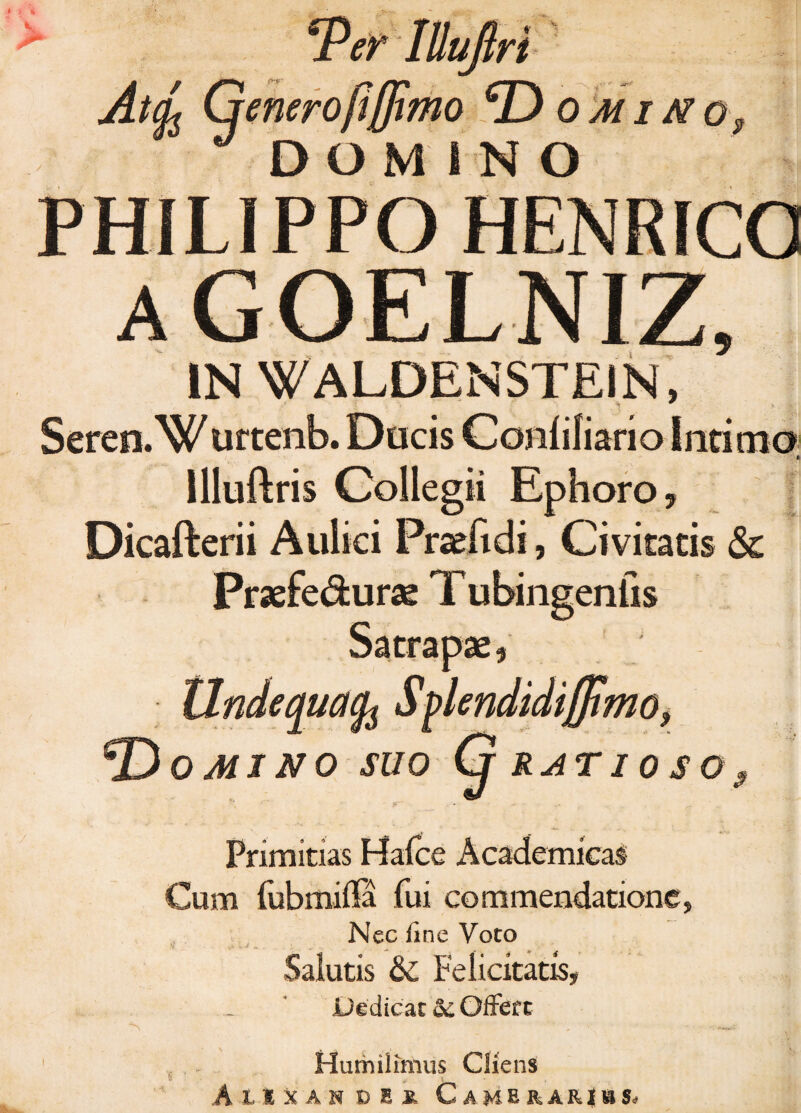 * *Per lUuflri At(L Genero/iffimo Domino, DOMINO PHILIPPO HENRICO aGOELNIZ, IN WALDENSTEIN, Seren.W urtenb. Ducis Conlifiario Intima; llluftris Collegii Ephoro, Dicafterii Aulici Praefidi, Civitatis & Praefe&urae T ubingenfis Satrapae, Unde qua Splendidifflmo, © 0 MI NO SUO Cj RATI 0 S 0 9 Primitias Hafce Academicas Cum (iibmiffa fui commendatione, Nec fine Voto Salutis & Felicitatis, Dedicat <k. Offert S ' • . ' v:.;- Hurhilimus Cliens AtlXAH OEX CaMERARJhSj