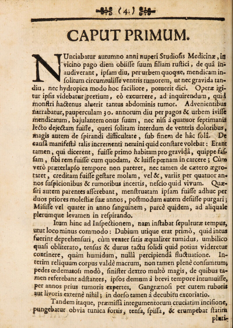 “4?S ^4*) Ut- CAPUT PRIMUM. N Undabatur autumno anni nuperi Studiofis Medicina?, ia vicino pago diem obiifle fuum filiam ruftici, de qua audiverant, ipfamdiu, per urbem quoque, mendicam in- folitum circumtulifle ventris tumorem, ut nec gravida tan- diu, nec hydropica modo hoc faciliore, potuerit dici. Operae igi¬ tur ipfis videbaturfpretium, eo excurrere, ad inquirendum, quid monftri hadrenus aluerit tantus abdominis tumor. Advenientibus narrabatur, pauperculam 30. annorum diu per pagos 8c urbem ivifle mendicatum, bajulantem onus fuum, nec nifi a quatuor feptimanis ledo dejedam fuifle, queri folitam interdum de ventris doloribus, magis autem de fpirandi difficultate , fub finem de hac fola. De caufi manifefta talis incrementi nemini quid conflare volebat: Erant tamen, qui dicerent, fuifle primo habitam pro gravida, quippe fafc fam, fibi rem fuifle cum quodam, & luifle poenam in carcere; Cum vero praeterlapfo tempore non pareret, nec tamen de extero aegro¬ taret , creditam fuifle geftare molam, vel &, variis per quatuor an* nos fufpicionibus & rumoribus incertis, nefeioquid vivum. Quae- firi autem parentes afferebant, menflruatam ipfam fuifle adhuc per duos priores moleftiac fuae annos, poftmodum autem defiifle purgari; Mififle vel quater in anno fanguinem, parc£ quidem, ad aliquale plerumque levamen in refpirando. Itum hinc ad Infpedionem, nam inflabat fepulturae tempus, utut loco minus commodo: Dubium utique erat primo, quid intus fuerint deprehenfuri, cum venter fatis asqualiter tumidus, umbilico quafi obliterato, tenfus 8c durus tadu folidi quid potius videretur continere, quam humidum, nulla percipienda flu<Auatione. In¬ ierim reliquum corpus valde macrum, non ramen plene confumtumj pedescedematofi modo, finifter dextro multo magis, de quibus ta¬ men referebant adftantes, ipfos demum a brevi tempore intumuifle, per annos prius tumoris expertes, Gangrxnofi per cutem ruboris aut livoris externe nihil; in dorfo tamen a decubitu excoriatio. Tandem itaque, prasmifla integumentorum cruciatim incifione, pungebatur obvia tunica fortis, tenfa, fpifla, $c erumpebat ftatim L ■> plutir