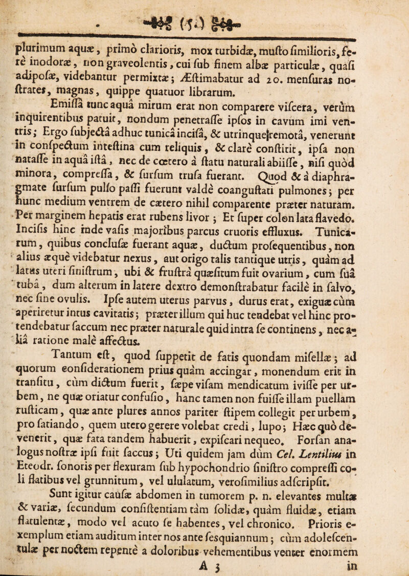 (14 IBfr» plurimum aqua:, primo clarioris, mox turbida?, mufto fimilioris, fe¬ re inodora?, non graveolentis, cui fub finem alba: particula:, quafi adipofa:, videbantur permixta:; yEftimabatur ad 20. menfuras no- ftrates, magnas, quippe quatuor librarum. E mi fla tunc aqua mirum erat non comparere vifcera, verum inquirentibus patuit, nondum penetrafle ipfos in cavum imi ven¬ tris; Ergo fubje&a adhuc tunica incifa, 8c utrinquejremota, venerunt in confpe&um inteftina cum reliquis 9 8c clare conftitit, ipfa non natafie in aqua ifta, nec de ccetero a flatu naturali abiifle, nifi quod minora, comprefla, & furfum trufa fuerant. Quod & a diaphra¬ gmate furfum pulfo paffl fuerunt valde coanguftaci pulmones; per hunc medium ventrem de caetero nihil comparente praeter naturam. Per marginem hepatis erat rubens livor ; Et fuper colon lataflavedo® Incifis hinc inde vafis majoribus parcus cruoris effluxus* Tunica¬ rum, quibus conclufa: fuerant aqua:, du&mn profequentibus,non alius atque videbatur nexus, aut origo talis tantique utris, quam ad latas uteri finiflrum, ubi & fruftra quasiitum fuit ovarium, cum fua tuba, dum alterum in latere dextro demonftrabatur facile in falvo* nec fine ovulis. Ipfe autem uterus parvus , durus erat, exigua:cum aperiretur intus cavitatis; prster illum qui huc tendebat vel hinc pro¬ tendebatur faecum nec praeter naturale quid intra fe continens, nec a* lia ratione male affe&us. Tantum eft, quod fuppetit de fatis quondam mifella:; ad quorum eonfiderationem prius quam accingar, monendum erit in tranfitu, cum di&um fuerit, fatpe vifam mendicatum ivifle per ur¬ bem , ne qua: oriatur confufio, hanc tamen non fuifle illam puellam rufticam, qua: ante plures annos pariter ftipem collegit per urbem, pro fariando, quem utero gerere volebat credi, lupo; Ha:c quo de¬ venerit , qua: fata tandem habuerit a expifeari nequeo. Forfan ana¬ logus noftrae ipfi fuit faccus; Uti quidem jam dum Cei, Lentiliue in Eteodr. fonoris per flexuram fub hypochondrio finiftro compreffi co¬ li flatibus vel grunnitum, vel ululatum, verofimilius adfcripfit. Sunt igitur catifie abdomen in tumorem p. n. elevantes multai Sc varia:, fecundum confiflentiam tam folida?> quam fluida:, etiam flatulenta:, modo vel acuto fe habentes, vel chronico. Prioris e- xemplum etiam auditum inter nos ante fesquiannum; cum adolefcen- tula: per noftem repente a doloribus vehementibus venter enormem