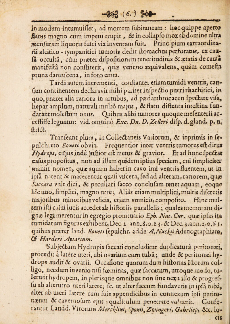 in modum intemuiftet, ad mortem fubitaneam : hac quippe aperto $Utm magno cura impetu erupit, Sc in collapfomCx abdomine ultra menfuram liquoris fulci vix inventum fuit. Prine pium extraordina¬ rii afcitico - tympanitici tumoris dedit ftomachus perforatus, ex cau- £a occulta, cum praeter difpoficionsmteneritudinis Scaetatis decauli manifefta non eonftiterit, qus veneno asquivalens, quam comefta pruna damafeena, in foro emta. Tardi autem incrementi* conftanter etiam tumidi ventris, cau- fam continentem declaravit mihi pariter infpetftio pueri rhachidd, in quo, prxeer aiia rariora in artubus, ad paedarthrocacen fpeclarevifa, hepar amplum, naturali multo majus , Sc flatu diftenta inteftina fun- darantmoleftum onus. Quibus alibi tumores quoque mefenterii ae¬ ce fli fle leguntur; vid, omnino £xc. Dn. D. Zellen difp» d. gland. p. n. ftridh Tranfeant plura, in Colle&aneis Variorum, & inprimis in fe- pulchreto Bonen obvia. Frcquentior inter ventris tumores eft dirus Hydrops, cifjus inde juftior eft metus Sc gravior. Et ad hunc fpe&ac cafuspropo/kus 9 non ad illam quidem ipfius fpeciem , cui fimplicicer manfit nomen, quae aquam habet in cavo imi ventris fluentem, ut in ipla natent & macerentur quali vilcera, fed ad alteram, rariorem, qu;e Saccata vult dici, Sc peculiari facco conclufam tenet aquam, eoque hic uno, fimplici, magno utre ; Aliis etiam multiplici, multis diferetis majoribus minoribus veficis, edam vomicis, compofito. Hinc mul¬ tum ifti cafui lucis accedet ab hiftoriis parallelis; quales memoratu di- gnte legi merentur in egregio prorntuario Eph. Nat. Cur. quae ipias ita tumidarum figuras exhibent,Dec.i ann«8.o.i $.& Dec, j.ann.2.0.6 i. quibus procer laud« Boncti fepuichr. adde A^Nuckd Adenographiam, & Harderi Apianum. Subje&um Hydropis faecati concluditur duplicatura peritontei, procedit a latere uteri, ubi ovarium cum tuba, unde Sc peritonaei hy¬ drops audit Sc ovarii. Occaftone quorum dum hiftorias Iftorum col¬ ligo, necdum invenio nili fGeminas, quae laccatum, utroque modo, tu¬ lerunt hydropem, in plerisque omnibus non fine nexu illo Sc progrel- fu ab alterutro uteri latere; fc. ut alter faecum fundaverit in ipfa tuba, alter ab uteri latere cum fuis appendicibus in connexum tpfi perito¬ naeum Sc cavernofum ejus aqualiculum penetrare vahieric. Confe¬ rantur Laudd. Virorum McrcklimrSpomi>Z'comgerii Gahrhep, Scc. lo¬ cis