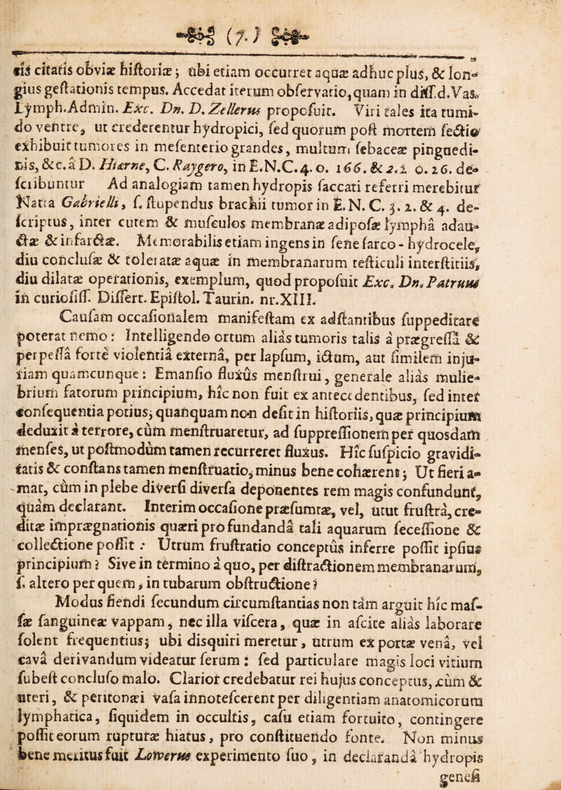 ti3 citaris ofcvi* hiftoi iae; tibi etiam occurret aquae adhuc pius, & lon¬ gius gelationis tempus. Accedat iterum obfefvatio,quam in dtffd.VaS» lymph.Admin. Ext. Dn, D. Zellerus propofuit. Viri tales ita tumi¬ do ventre* ut crederentur hydropici, fed quorum pofl mortem feCdfc exhibuit tumores in mefenterio grandes, multum febacea? pinguedi¬ nis,&c.aD. Hi&rne, C.Raygero^ inE.N.C.4.0. i66.Sc2*± o.z6.de- fciibuntur Ad analogiam tamen hydropis faecati referri merebitur Natta Ga&rieili, C Aupcndus brachii tumor in £.N. C. 5. 2. Sc 4. de» (criptuS, inter curem Sc mufeulos membranae adipofe lympha adaii- &x Sc infarsae. Me motabilis etiam ingens in fene farco • hydrocele* diu conclufse Sc toles atx aquae in membranarum tefticuli interftitiis, diu dilatae operationis, exemplum, quod propofait Exca Dn. Patruus inciirioflff Differt. Epiflol.Taurin. nr.XIIL Caufam occafionalem manifeftam ex adftamibus fuppeditarc poterat nemo: Intelligendo ortum alias tumoris talis a prregreffa Sc perpetia forte violentia externa, per Iapfum, i&um, aut fimileffi inju¬ riam quamcunque: Emanfio fluxus menflrui, generale alias mulie¬ brium fatorum principium, hic non fuit ex antecedentibus, fed inter «onfequentia potius; quanquam non defit in hiftoriis, qua: principium deduxit a terrore, cum menftruaretur, ad fuppreffionem per quosdam menfes, ut poftmodum tamen recurreret fluxus. Hicfufpicio gravidi¬ tatis Sc conflans tamen menftruatio, minus bene cohxrem j Ut fieri a- -mat, cum in plebe diverfi diverfa deponentes rem magis confundunt* quam declarant. Interim occafione praffumras, vel, utut fruftra, cre¬ ditae impnrgnationis quaeri pro fundanda tali aquarum feceffione 8c collectione poffit .• Utrum fruftratio conceptus inferre poffic ipfius principium \ Sive in termino a quo, per diftraddonem membranarum* i altero per quem * in tubarum obftrudtionei Modus flendi fecundum circumflandas non tam arguit hic maf- fae fanguinea: vappam, nec illa vifcera, quas in afcice alias laborare folent frequentius; ubi disquiri meretur, utrum ex porcae vena, vel cava derivandum videatur ferum : fed particulare magis loci virium fubeft conclufo malo. Clarior credebatur rei hujus conceptus, xum & uteri, Sc peritonad vafainnotefeerentper diligendam anatomicorum lymphatica, fiquidem in occultis, cafu etiam fortuito, contingere poffic eorum rupturas hiatus, pro conftituendo fonte. Non minus bene meatus fuit Lomrus experimento fuo, in declaranda hydropis