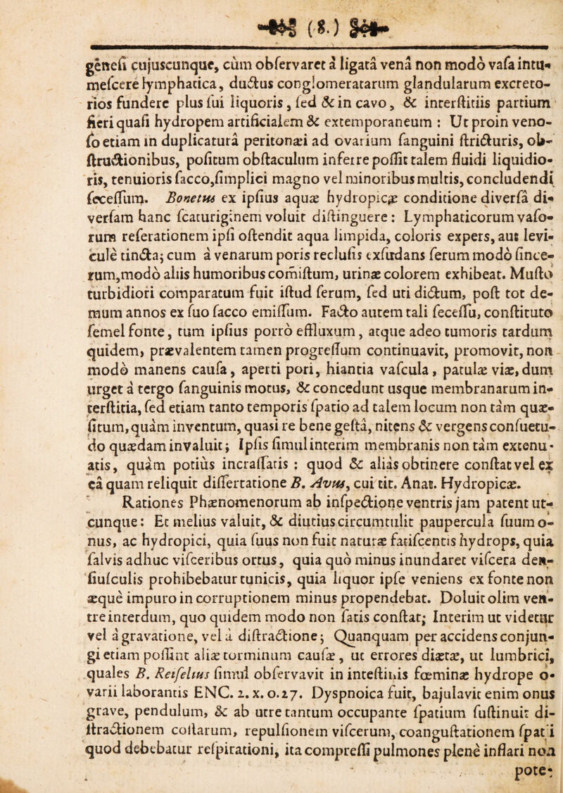 _m 3*»»__ genefi cujuscunquc, cum obfervaret a ligata vena non modo vafa intu* mefcere lymphatica, dudus conglomeratarum glandularum excreto¬ rios fundere pius fui liquoris, fed & in cavo, & inrerftitiis partium fieri quafi hydropem artificialem & extemporaneum : Ut proin veno- fo etiam m duplicatura peritonei ad ovarium fanguini ftri&uris, ol>- ftru&ionibus, poficum obftaculum infeire poflic talem fluidi liquidio¬ ris, tenuioris facco,fimpIici magno vel minoribus multis, concludendi fecefTun>. Bonetut ex ipfius aquae hydropica conditione diverfa di- verfam hanc fcaturiginem voluit dirtinguere: Lymphaticorum vafo- rum referationem ipfi oftendit aqua limpida, coloris expers, aut levi¬ cule tinSa; cum a venarum poris reclufis cxfudans ferum modo fince- rum,modo aliis humoribus comiftum, urinas colorem exhibeat. Murto turbidiori comparatum fuit iftud ferum, fed uti di&um, port tot de¬ mum annos ex fuo facco emifliim. Fa&o autem tali feceflu, conrtituto femelfonte, tum ipfius porro effluxum, atque adeo tumoris tardum quidem, praevalentem tamen progrertum continuavit, promovit, non modo manens caufa, aperti pori, hiantia vafcula, patulae vix, dum urget a tergo fanguinis motus, & concedunt usque membranarum in- terftitia, fed etiam tanto temporis fpatio ad talem locum non tam qux- fitum,quam inventum, quasi re bene gerta, nitens 6c vergens confuecu- do quxdam invaluit; Ipfis fimulinterim membranis non tam extenu¬ atis, quam potius incraflaris : quod alias obtinere conftacvelex ea quam reliquit difiertatione B. Avwy cui cit, Anan. Hydropicae. Rationes Phaenomenorum ab infpe&ione ventris jam patent ut¬ cunque: Et melius valuit, & diutiuscircumtulit paupercula fuumo- nus, ac hydropici, quia fuus non fuit naturx fatifcentis hydrops, quia falvis adhuc vifceribus ortus, quia quo minus inundaret vifcera den- iiufculls prohibebatur cunicis, quia liquor ipfe veniens ex fonte non aeque impuro in corruptionem minus propendebat. Doiuitolim ven¬ tre interdum, quo quidem modo non fatis conftat; Interim ut videtur vel a gravatione, vel a diftra&ione; Quanquam per accidens conjun¬ gi etiam poilint aiix torminum caulae, uc errores dixtx, ut lumbrici, quales B. Reifelms fimul obfervavit in inteftinis foeminx hydrope o- varii laborantis ENC. 2. x. 0.27. Dyspnoica fuit, bajulavit enim onus grave, pendulum, &c ab utre tantum occupante fpatium furtinuit di- itradtionem collarum, repulfionem vifcerum, coanguftationem fpat i quod debebacur refpirationi, itacomprdli pulmones plene inflari non pote: